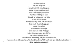 82
Tim Tomes - Recon-ng
Joe Giron - RFI params
Soroush Dalili - File in the Hole preso
Mathias Karlsson - polyglot research
Ashar Javed - polyglot/xss research
Ryan Dewhurst & Wpscan Team
Bitquark - for being a ninja, bsqli string
rotlogix - liffy LFI scanner
Arvind Doraiswamy - HTTPs, CSRF Burp Plugins
Barak Tawily - Autorize burp plugin
the RAFT list authors
Ferruh Mavituna - SVNDigger
Jaime Filson aka wick2o - GitDigger
Robert Hansen aka rsnake - polyglot / xss
Dan Crowley - polyglot research
Daniel Miessler - methodology, slide, and data contributions
My awesome team at Bugcrowd (Jon, Tod, Shpend, Ben, Grant, Fatih, Patrik, Kati, Kym, Abby, Casey, Chris, Sam, ++)
All the bug hunting community!!!
 