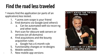 9
Find the road less traveled
^ means find the application (or parts of an
application) less tested.
1. *.acme.com scope is your friend
2. Find domains via Google (and others!)
a. Can be automated well via recon-ng
and other tools.
3. Port scan for obscure web servers or
services (on all domains)
4. Find acquisitions and the bounty
acquisition rules
a. Google has a 6 month rule
5. Functionality changes or re-designs
6. Mobile websites
7. New mobile app versions
 