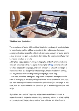 What is a blog illustrating?
The importance of giving fulfilment to a blog is the most overall saw technique
for coordinating making a blog, an electronic diary where you share your
assessments about a specific subject with perusers. An event of giving glad to
a blog is where you gain an electronic diary about the progression of your new
home and new turn of events.
Adding to a blog proposes making, photography, and different media that is
sincerely streamed online.The signs of making for a blog combine colossal
updates, respectable language, and ways for users to talk with and begin a
discussion. Here is a blueprint of what a blog is, the clarification it's striking,
and ways to deal with directing the beginning of your own blog.
There is no doubt that adding to a blog is one of the most incomprehensible
ways of managing to oversee getting watchword rich substance on your page,
see your message on the web records and get traffic to your site page. In any
case, how is it that it could be that you could get all that rolling game plan for a
blog?
Right when you consider beginning a blog there are different choices. A
superb framework for getting all that rolling spreading content to a blog rapidly
(and exceptionally) is to utilise an online 'free' affiliation like WordPress or
 