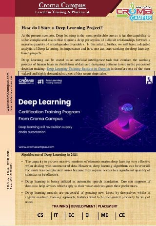 How do I Start a Deep Learning Project?
At the present scenario, Deep learning is the most preferable one as it has the capability to
solve complicated issues that require a deep perception of difficult relationships between a
massive quantity of interdependent variables. In this article, further, we will have a detailed
analysis of Deep Learning, its importance and how one can start working for deep learning-
based projects.
Deep Learning can be stated as an artificial intelligence task that emulate the working
process of human brain in distillation of data and designing patterns to use in the process of
decision making. Deep Learning Training Institute in Gurgaon is therefore one of the most
valued and highly demanded courses of the recent times also.
Significance of Deep Learning in 2021
• The capacity to process massive numbers of elements makes deep learning very effective
when dealing with unstructured data. However, deep learning algorithms can be overkill
for much less complicated issues because they require access to a significant quantity of
statistics to be effective.
• Deep learning is being utilized in automatic speech translation. One can suppose of
domestic help devices which reply to their voice and recognize their preferences.
• Deep learning models are successful of growing new facets by themselves whilst in
regular machine learning approach, features want to be recognized precisely by way of
users.
 