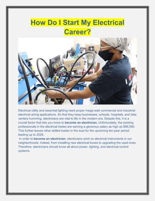 How Do I Start My Electrical
Career?
Electrical utility and essential lighting need proper mega-watt commercial and industrial
electrical wiring applications. So that they keep businesses, schools, hospitals, and data
centers humming, electricians are vital to life in the modern era. Despite this, it is a
crucial factor that lets you know to become an electrician. Unfortunately, the existing
professionals in the electrical trades are earning a generous salary as high as $96,580.
This further leaves other skilled trades in the dust for the upcoming ten-year period
leading up to 2029.
In order to become an electrician, electricians work on electrical instruments in our
neighborhoods. Indeed, from installing new electrical boxes to upgrading the used ones.
Therefore, electricians should know all about power, lighting, and electrical control
systems.
 