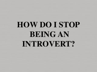 HOW DO I STOP
BEING AN
INTROVERT?
 