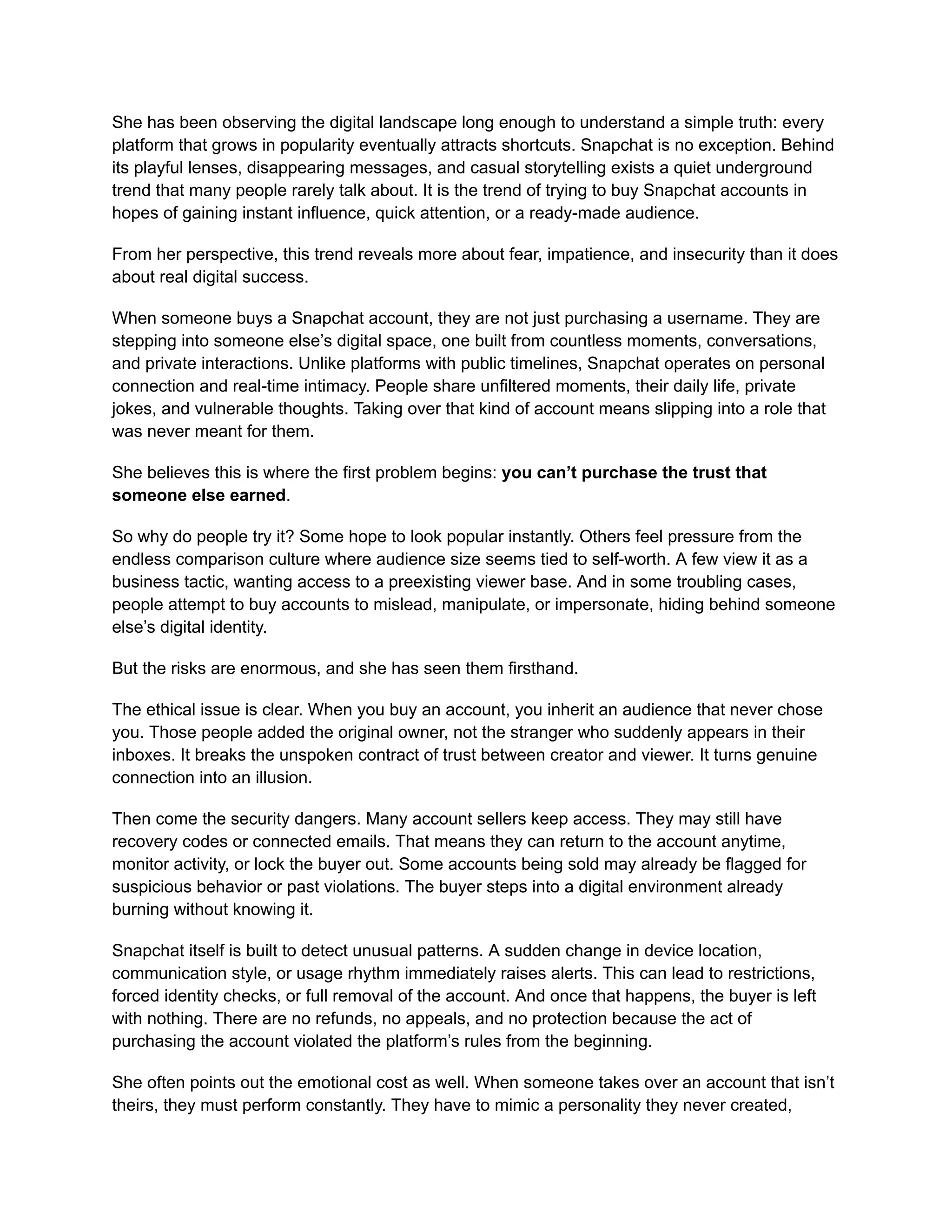 She has been observing the digital landscape long enough to understand a simple truth: every
platform that grows in popularity eventually attracts shortcuts. Snapchat is no exception. Behind
its playful lenses, disappearing messages, and casual storytelling exists a quiet underground
trend that many people rarely talk about. It is the trend of trying to buy Snapchat accounts in
hopes of gaining instant influence, quick attention, or a ready-made audience.
From her perspective, this trend reveals more about fear, impatience, and insecurity than it does
about real digital success.
When someone buys a Snapchat account, they are not just purchasing a username. They are
stepping into someone else’s digital space, one built from countless moments, conversations,
and private interactions. Unlike platforms with public timelines, Snapchat operates on personal
connection and real-time intimacy. People share unfiltered moments, their daily life, private
jokes, and vulnerable thoughts. Taking over that kind of account means slipping into a role that
was never meant for them.
She believes this is where the first problem begins: you can’t purchase the trust that
someone else earned.
So why do people try it? Some hope to look popular instantly. Others feel pressure from the
endless comparison culture where audience size seems tied to self-worth. A few view it as a
business tactic, wanting access to a preexisting viewer base. And in some troubling cases,
people attempt to buy accounts to mislead, manipulate, or impersonate, hiding behind someone
else’s digital identity.
But the risks are enormous, and she has seen them firsthand.
The ethical issue is clear. When you buy an account, you inherit an audience that never chose
you. Those people added the original owner, not the stranger who suddenly appears in their
inboxes. It breaks the unspoken contract of trust between creator and viewer. It turns genuine
connection into an illusion.
Then come the security dangers. Many account sellers keep access. They may still have
recovery codes or connected emails. That means they can return to the account anytime,
monitor activity, or lock the buyer out. Some accounts being sold may already be flagged for
suspicious behavior or past violations. The buyer steps into a digital environment already
burning without knowing it.
Snapchat itself is built to detect unusual patterns. A sudden change in device location,
communication style, or usage rhythm immediately raises alerts. This can lead to restrictions,
forced identity checks, or full removal of the account. And once that happens, the buyer is left
with nothing. There are no refunds, no appeals, and no protection because the act of
purchasing the account violated the platform’s rules from the beginning.
She often points out the emotional cost as well. When someone takes over an account that isn’t
theirs, they must perform constantly. They have to mimic a personality they never created,
 