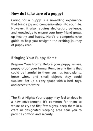How do I take care of a puppy?
Caring for a puppy is a rewarding experience
that brings joy and companionship into your life.
However, it also requires dedication, patience,
and knowledge to ensure your furry friend grows
up healthy and happy. Here's a comprehensive
guide to help you navigate the exciting journey
of puppy care.
Bringing Your Puppy Home
Prepare Your Home: Before your puppy arrives,
puppy-proof your home. Remove any items that
could be harmful to them, such as toxic plants,
loose wires, and small objects they could
swallow. Set up a cozy space with a bed, toys,
and access to water.
The First Night: Your puppy may feel anxious in
a new environment. It’s common for them to
whine or cry the first few nights. Keep them in a
crate or designated sleeping area near you to
provide comfort and security.
 