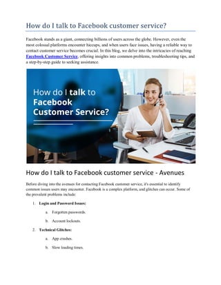 How do I talk to Facebook customer service?
Facebook stands as a giant, connecting billions of users across the globe. However, even the
most colossal platforms encounter hiccups, and when users face issues, having a reliable way to
contact customer service becomes crucial. In this blog, we delve into the intricacies of reaching
Facebook Customer Service, offering insights into common problems, troubleshooting tips, and
a step-by-step guide to seeking assistance.
How do I talk to Facebook customer service - Avenues
Before diving into the avenues for contacting Facebook customer service, it's essential to identify
common issues users may encounter. Facebook is a complex platform, and glitches can occur. Some of
the prevalent problems include:
1. Login and Password Issues:
a. Forgotten passwords.
b. Account lockouts.
2. Technical Glitches:
a. App crashes.
b. Slow loading times.
 