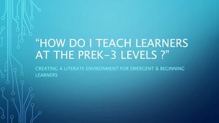 “HOW DO I TEACH LEARNERS 
AT THE PREK-3 LEVELS ?” 
CREATING A LITERATE ENVIRONMENT FOR EMERGENT & BEGINNING 
LEARNERS 
 