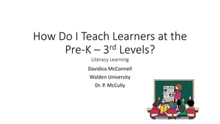 How Do I Teach Learners at the
Pre-K – 3rd Levels?
Literacy Learning
Davidica McConnell
Walden University
Dr. P. McCully
 