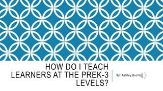HOW DO I TEACH
LEARNERS AT THE PREK-3
LEVELS?
By: Ashley Bush
 