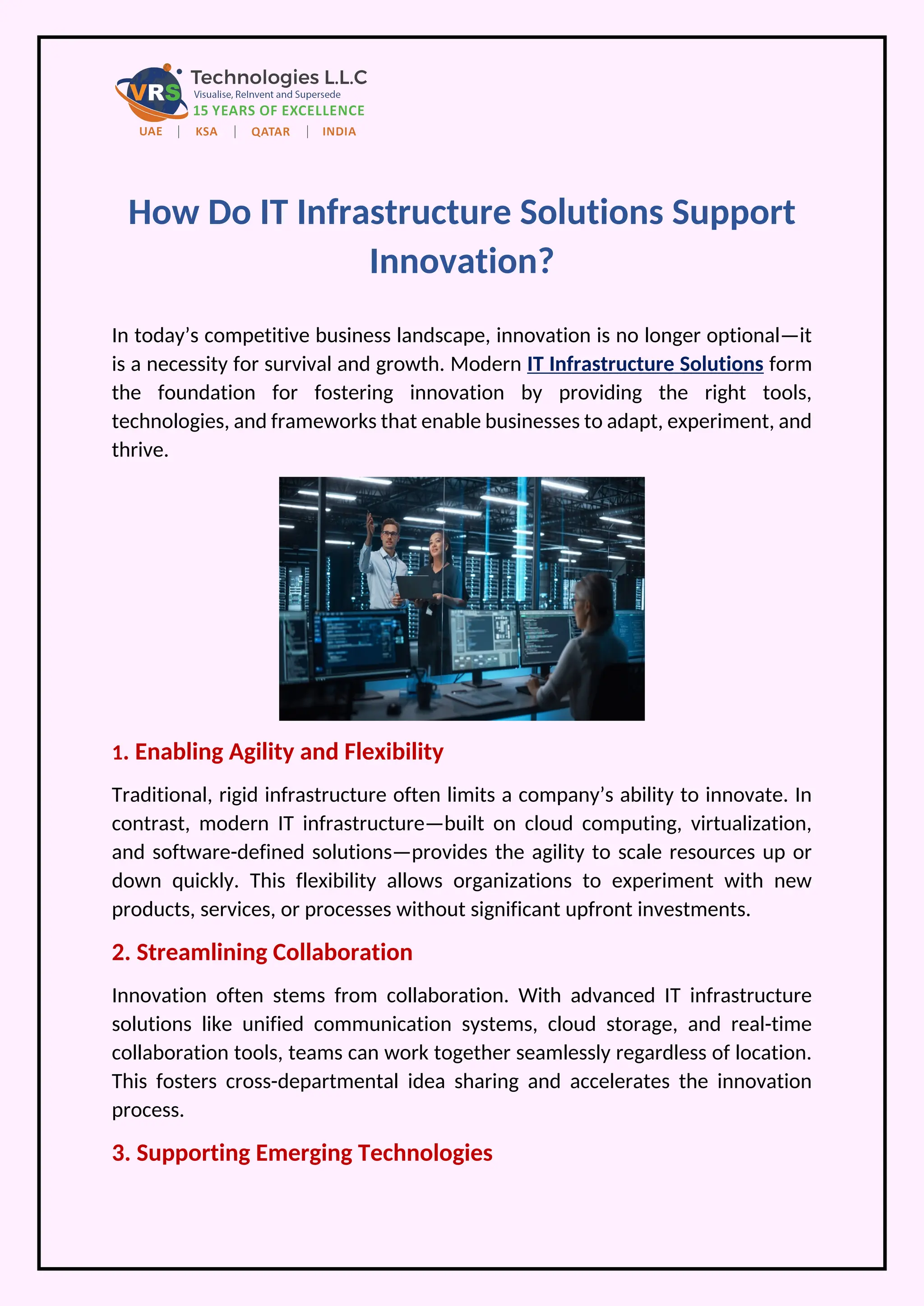 How Do IT Infrastructure Solutions Support
Innovation?
In today’s competitive business landscape, innovation is no longer optional—it
is a necessity for survival and growth. Modern IT Infrastructure Solutions form
the foundation for fostering innovation by providing the right tools,
technologies, and frameworks that enable businesses to adapt, experiment, and
thrive.
1. Enabling Agility and Flexibility
Traditional, rigid infrastructure often limits a company’s ability to innovate. In
contrast, modern IT infrastructure—built on cloud computing, virtualization,
and software-defined solutions—provides the agility to scale resources up or
down quickly. This flexibility allows organizations to experiment with new
products, services, or processes without significant upfront investments.
2. Streamlining Collaboration
Innovation often stems from collaboration. With advanced IT infrastructure
solutions like unified communication systems, cloud storage, and real-time
collaboration tools, teams can work together seamlessly regardless of location.
This fosters cross-departmental idea sharing and accelerates the innovation
process.
3. Supporting Emerging Technologies
 