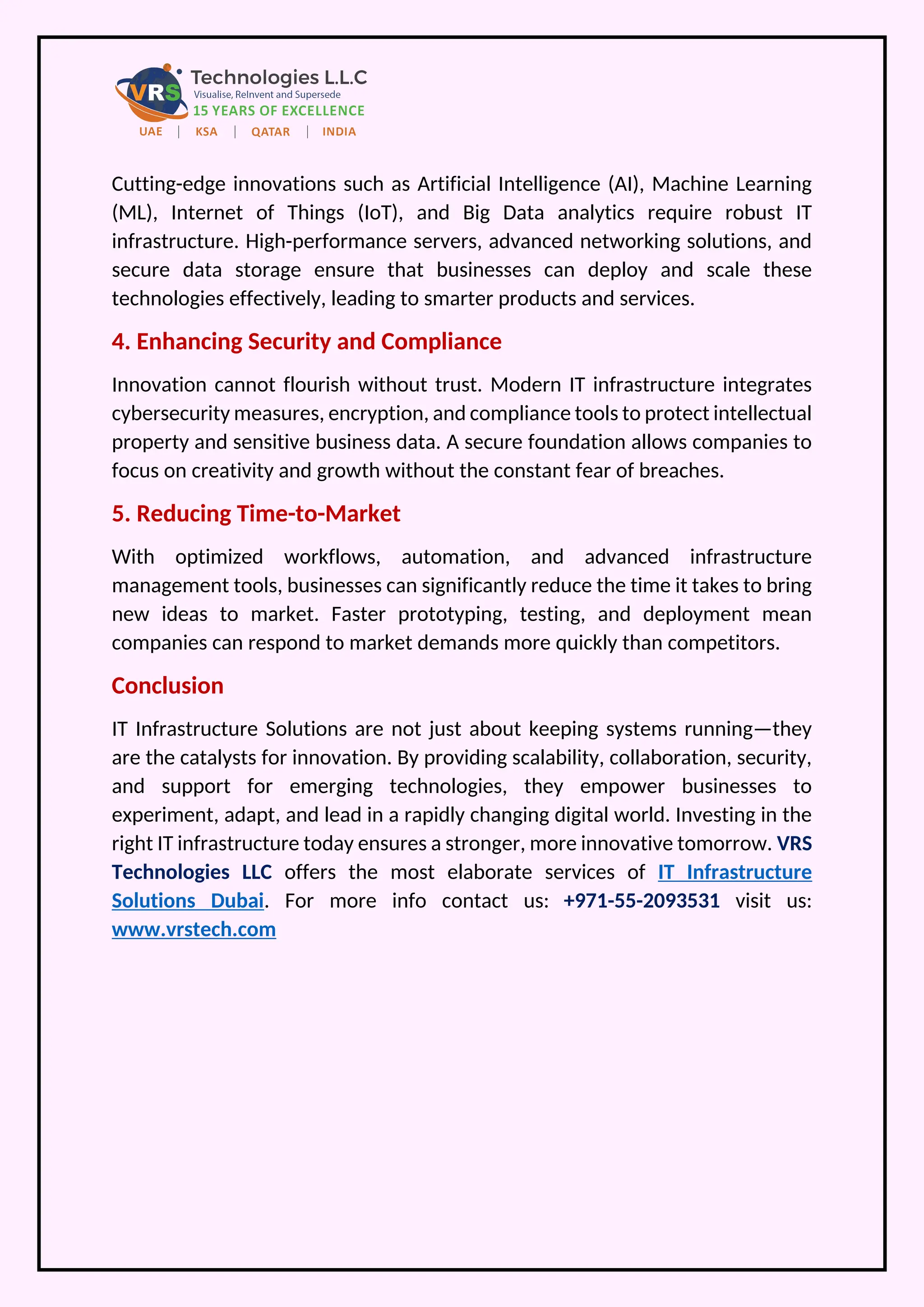 Cutting-edge innovations such as Artificial Intelligence (AI), Machine Learning
(ML), Internet of Things (IoT), and Big Data analytics require robust IT
infrastructure. High-performance servers, advanced networking solutions, and
secure data storage ensure that businesses can deploy and scale these
technologies effectively, leading to smarter products and services.
4. Enhancing Security and Compliance
Innovation cannot flourish without trust. Modern IT infrastructure integrates
cybersecurity measures, encryption, and compliance tools to protect intellectual
property and sensitive business data. A secure foundation allows companies to
focus on creativity and growth without the constant fear of breaches.
5. Reducing Time-to-Market
With optimized workflows, automation, and advanced infrastructure
management tools, businesses can significantly reduce the time it takes to bring
new ideas to market. Faster prototyping, testing, and deployment mean
companies can respond to market demands more quickly than competitors.
Conclusion
IT Infrastructure Solutions are not just about keeping systems running—they
are the catalysts for innovation. By providing scalability, collaboration, security,
and support for emerging technologies, they empower businesses to
experiment, adapt, and lead in a rapidly changing digital world. Investing in the
right IT infrastructure today ensures a stronger, more innovative tomorrow. VRS
Technologies LLC offers the most elaborate services of IT Infrastructure
Solutions Dubai. For more info contact us: +971-55-2093531 visit us:
www.vrstech.com
 