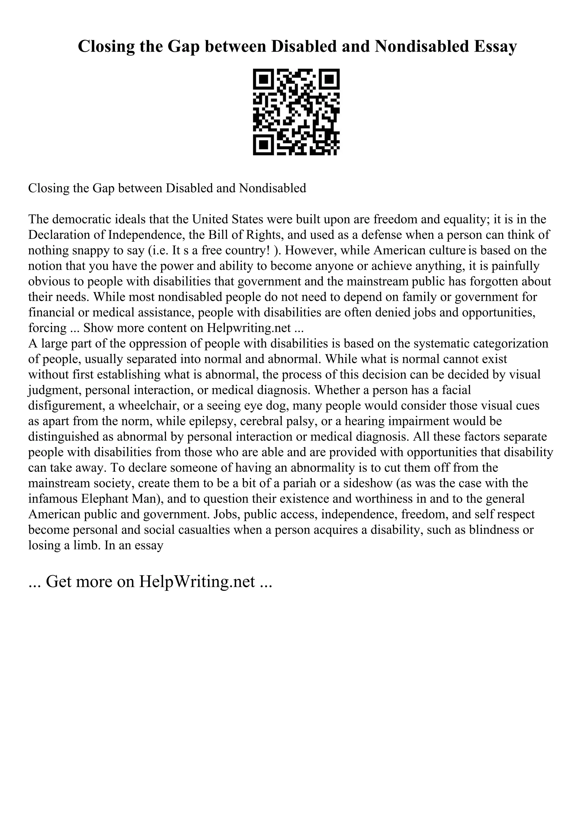 Closing the Gap between Disabled and Nondisabled Essay
Closing the Gap between Disabled and Nondisabled
The democratic ideals that the United States were built upon are freedom and equality; it is in the
Declaration of Independence, the Bill of Rights, and used as a defense when a person can think of
nothing snappy to say (i.e. It s a free country! ). However, while American cultureis based on the
notion that you have the power and ability to become anyone or achieve anything, it is painfully
obvious to people with disabilities that government and the mainstream public has forgotten about
their needs. While most nondisabled people do not need to depend on family or government for
financial or medical assistance, people with disabilities are often denied jobs and opportunities,
forcing ... Show more content on Helpwriting.net ...
A large part of the oppression of people with disabilities is based on the systematic categorization
of people, usually separated into normal and abnormal. While what is normal cannot exist
without first establishing what is abnormal, the process of this decision can be decided by visual
judgment, personal interaction, or medical diagnosis. Whether a person has a facial
disfigurement, a wheelchair, or a seeing eye dog, many people would consider those visual cues
as apart from the norm, while epilepsy, cerebral palsy, or a hearing impairment would be
distinguished as abnormal by personal interaction or medical diagnosis. All these factors separate
people with disabilities from those who are able and are provided with opportunities that disability
can take away. To declare someone of having an abnormality is to cut them off from the
mainstream society, create them to be a bit of a pariah or a sideshow (as was the case with the
infamous Elephant Man), and to question their existence and worthiness in and to the general
American public and government. Jobs, public access, independence, freedom, and self respect
become personal and social casualties when a person acquires a disability, such as blindness or
losing a limb. In an essay
... Get more on HelpWriting.net ...
 