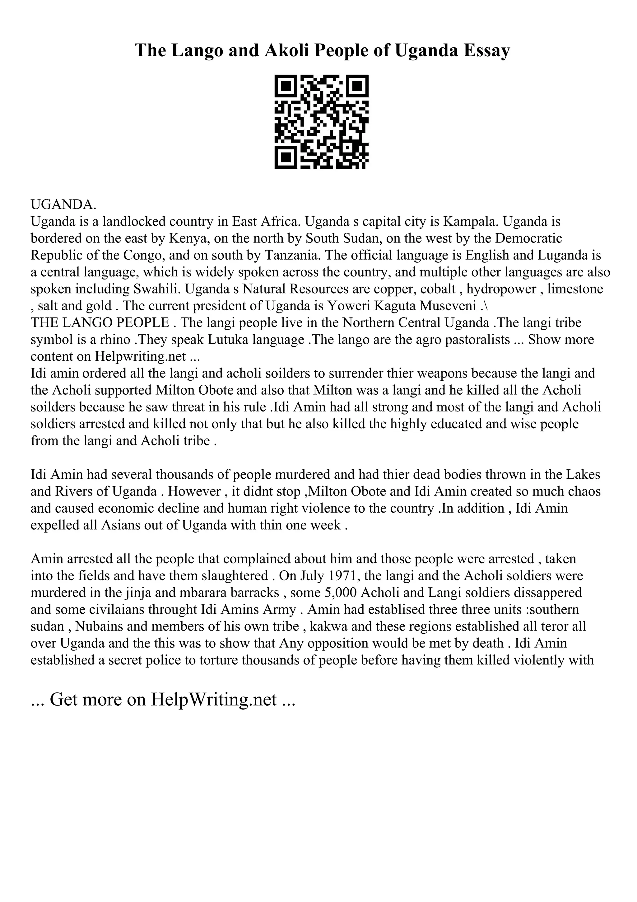 The Lango and Akoli People of Uganda Essay
UGANDA.
Uganda is a landlocked country in East Africa. Uganda s capital city is Kampala. Uganda is
bordered on the east by Kenya, on the north by South Sudan, on the west by the Democratic
Republic of the Congo, and on south by Tanzania. The official language is English and Luganda is
a central language, which is widely spoken across the country, and multiple other languages are also
spoken including Swahili. Uganda s Natural Resources are copper, cobalt , hydropower , limestone
, salt and gold . The current president of Uganda is Yoweri Kaguta Museveni .
THE LANGO PEOPLE . The langi people live in the Northern Central Uganda .The langi tribe
symbol is a rhino .They speak Lutuka language .The lango are the agro pastoralists ... Show more
content on Helpwriting.net ...
Idi amin ordered all the langi and acholi soilders to surrender thier weapons because the langi and
the Acholi supported Milton Obote and also that Milton was a langi and he killed all the Acholi
soilders because he saw threat in his rule .Idi Amin had all strong and most of the langi and Acholi
soldiers arrested and killed not only that but he also killed the highly educated and wise people
from the langi and Acholi tribe .
Idi Amin had several thousands of people murdered and had thier dead bodies thrown in the Lakes
and Rivers of Uganda . However , it didnt stop ,Milton Obote and Idi Amin created so much chaos
and caused economic decline and human right violence to the country .In addition , Idi Amin
expelled all Asians out of Uganda with thin one week .
Amin arrested all the people that complained about him and those people were arrested , taken
into the fields and have them slaughtered . On July 1971, the langi and the Acholi soldiers were
murdered in the jinja and mbarara barracks , some 5,000 Acholi and Langi soldiers dissappered
and some civilaians throught Idi Amins Army . Amin had establised three three units :southern
sudan , Nubains and members of his own tribe , kakwa and these regions established all teror all
over Uganda and the this was to show that Any opposition would be met by death . Idi Amin
established a secret police to torture thousands of people before having them killed violently with
... Get more on HelpWriting.net ...
 