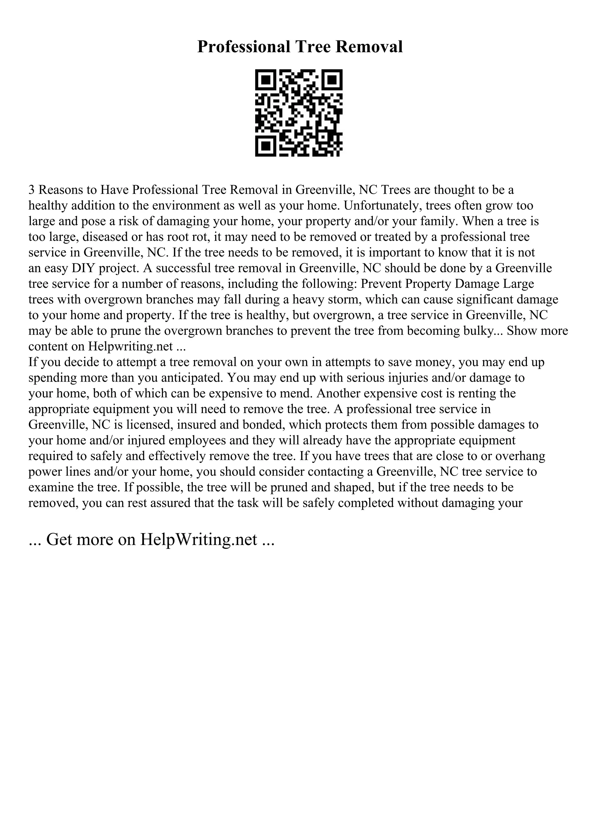 Professional Tree Removal
3 Reasons to Have Professional Tree Removal in Greenville, NC Trees are thought to be a
healthy addition to the environment as well as your home. Unfortunately, trees often grow too
large and pose a risk of damaging your home, your property and/or your family. When a tree is
too large, diseased or has root rot, it may need to be removed or treated by a professional tree
service in Greenville, NC. If the tree needs to be removed, it is important to know that it is not
an easy DIY project. A successful tree removal in Greenville, NC should be done by a Greenville
tree service for a number of reasons, including the following: Prevent Property Damage Large
trees with overgrown branches may fall during a heavy storm, which can cause significant damage
to your home and property. If the tree is healthy, but overgrown, a tree service in Greenville, NC
may be able to prune the overgrown branches to prevent the tree from becoming bulky... Show more
content on Helpwriting.net ...
If you decide to attempt a tree removal on your own in attempts to save money, you may end up
spending more than you anticipated. You may end up with serious injuries and/or damage to
your home, both of which can be expensive to mend. Another expensive cost is renting the
appropriate equipment you will need to remove the tree. A professional tree service in
Greenville, NC is licensed, insured and bonded, which protects them from possible damages to
your home and/or injured employees and they will already have the appropriate equipment
required to safely and effectively remove the tree. If you have trees that are close to or overhang
power lines and/or your home, you should consider contacting a Greenville, NC tree service to
examine the tree. If possible, the tree will be pruned and shaped, but if the tree needs to be
removed, you can rest assured that the task will be safely completed without damaging your
... Get more on HelpWriting.net ...
 