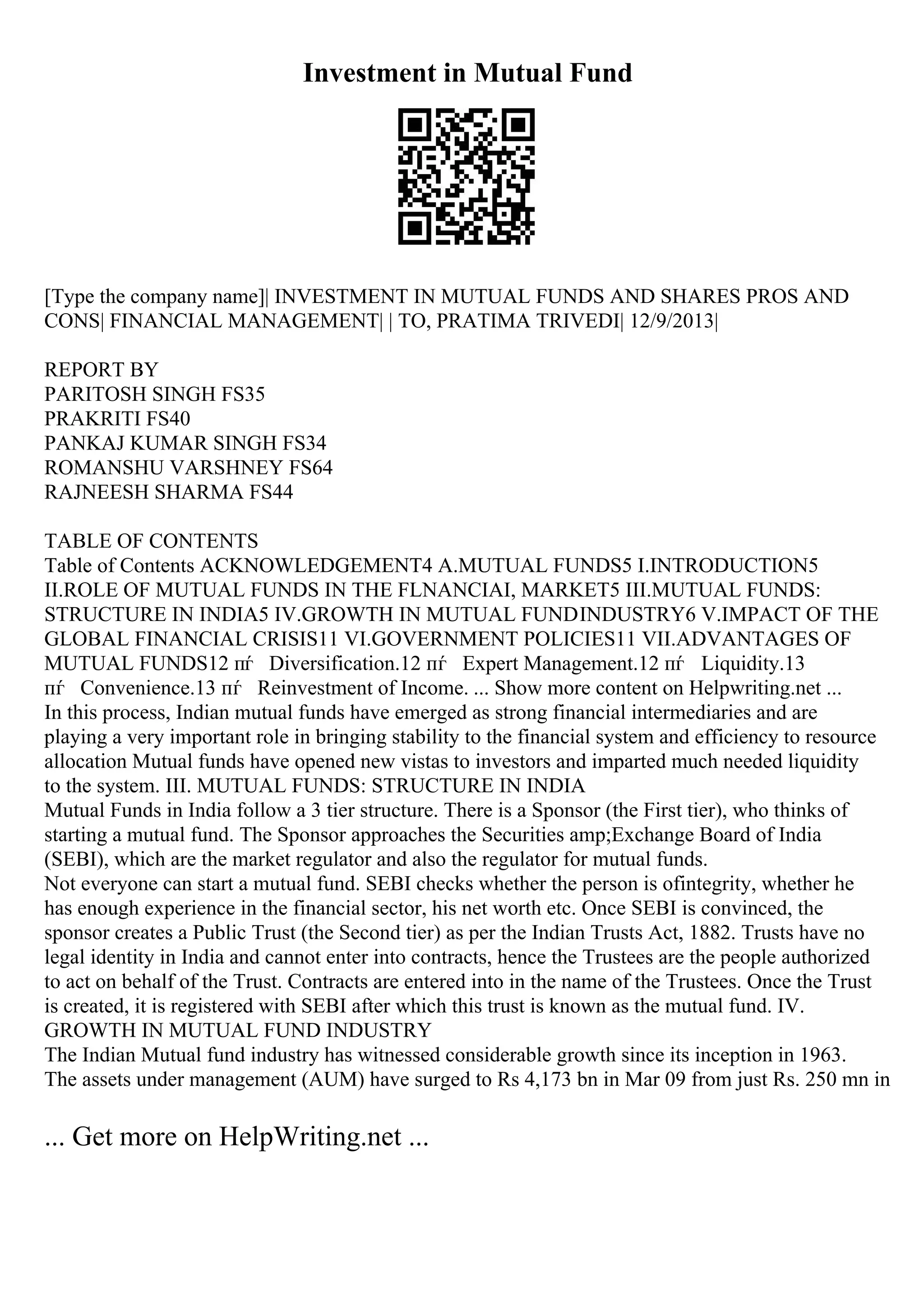 Investment in Mutual Fund
[Type the company name]| INVESTMENT IN MUTUAL FUNDS AND SHARES PROS AND
CONS| FINANCIAL MANAGEMENT| | TO, PRATIMA TRIVEDI| 12/9/2013|
REPORT BY
PARITOSH SINGH FS35
PRAKRITI FS40
PANKAJ KUMAR SINGH FS34
ROMANSHU VARSHNEY FS64
RAJNEESH SHARMA FS44
TABLE OF CONTENTS
Table of Contents ACKNOWLEDGEMENT4 A.MUTUAL FUNDS5 I.INTRODUCTION5
II.ROLE OF MUTUAL FUNDS IN THE FLNANCIAI, MARKET5 III.MUTUAL FUNDS:
STRUCTURE IN INDIA5 IV.GROWTH IN MUTUAL FUNDINDUSTRY6 V.IMPACT OF THE
GLOBAL FINANCIAL CRISIS11 VI.GOVERNMENT POLICIES11 VII.ADVANTAGES OF
MUTUAL FUNDS12 пѓ Diversification.12 пѓ Expert Management.12 пѓ Liquidity.13
пѓ Convenience.13 пѓ Reinvestment of Income. ... Show more content on Helpwriting.net ...
In this process, Indian mutual funds have emerged as strong financial intermediaries and are
playing a very important role in bringing stability to the financial system and efficiency to resource
allocation Mutual funds have opened new vistas to investors and imparted much needed liquidity
to the system. III. MUTUAL FUNDS: STRUCTURE IN INDIA
Mutual Funds in India follow a 3 tier structure. There is a Sponsor (the First tier), who thinks of
starting a mutual fund. The Sponsor approaches the Securities amp;Exchange Board of India
(SEBI), which are the market regulator and also the regulator for mutual funds.
Not everyone can start a mutual fund. SEBI checks whether the person is ofintegrity, whether he
has enough experience in the financial sector, his net worth etc. Once SEBI is convinced, the
sponsor creates a Public Trust (the Second tier) as per the Indian Trusts Act, 1882. Trusts have no
legal identity in India and cannot enter into contracts, hence the Trustees are the people authorized
to act on behalf of the Trust. Contracts are entered into in the name of the Trustees. Once the Trust
is created, it is registered with SEBI after which this trust is known as the mutual fund. IV.
GROWTH IN MUTUAL FUND INDUSTRY
The Indian Mutual fund industry has witnessed considerable growth since its inception in 1963.
The assets under management (AUM) have surged to Rs 4,173 bn in Mar 09 from just Rs. 250 mn in
... Get more on HelpWriting.net ...
 