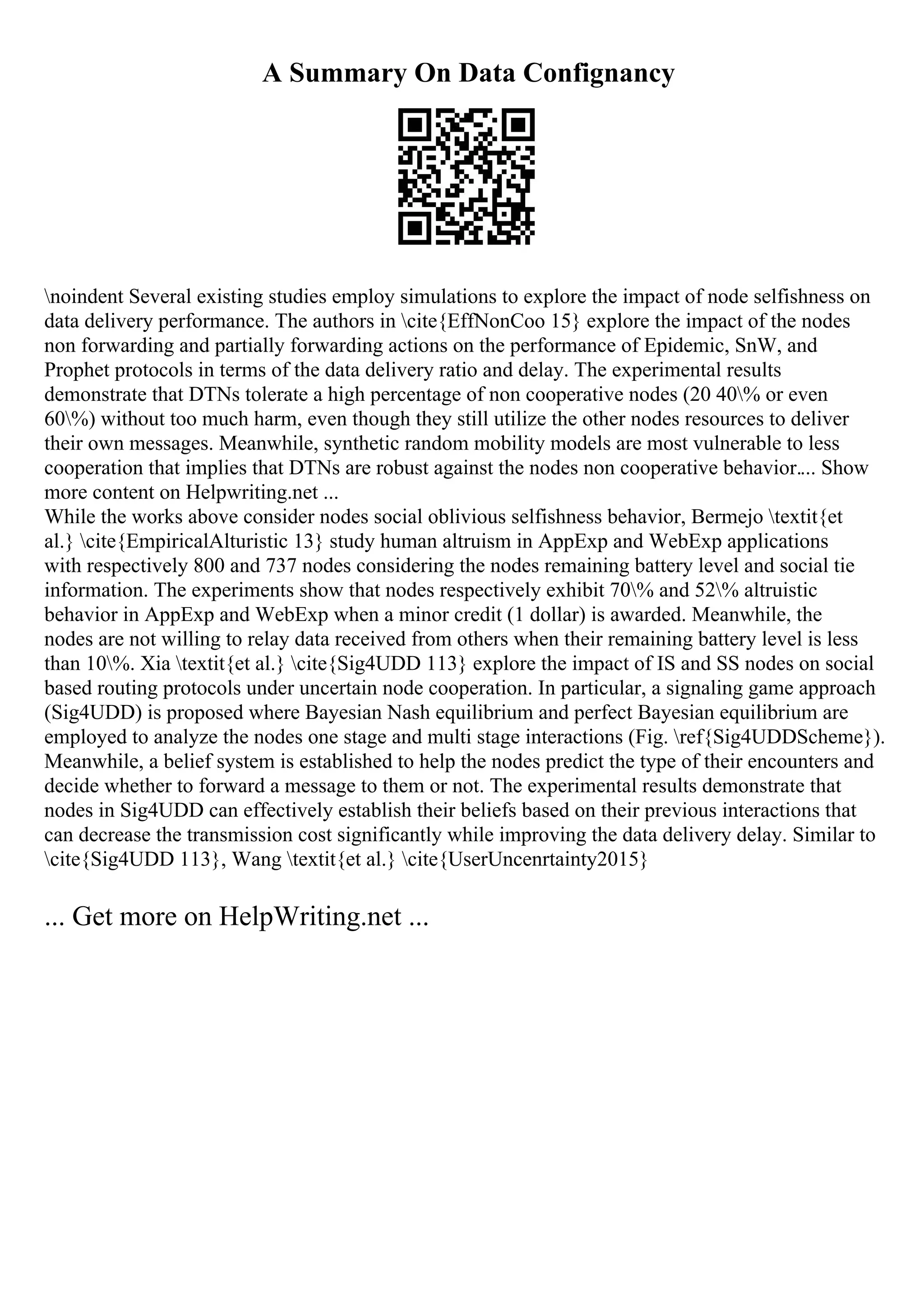 A Summary On Data Confignancy
noindent Several existing studies employ simulations to explore the impact of node selfishness on
data delivery performance. The authors in cite{EffNonCoo 15} explore the impact of the nodes
non forwarding and partially forwarding actions on the performance of Epidemic, SnW, and
Prophet protocols in terms of the data delivery ratio and delay. The experimental results
demonstrate that DTNs tolerate a high percentage of non cooperative nodes (20 40% or even
60%) without too much harm, even though they still utilize the other nodes resources to deliver
their own messages. Meanwhile, synthetic random mobility models are most vulnerable to less
cooperation that implies that DTNs are robust against the nodes non cooperative behavior.... Show
more content on Helpwriting.net ...
While the works above consider nodes social oblivious selfishness behavior, Bermejo textit{et
al.} cite{EmpiricalAlturistic 13} study human altruism in AppExp and WebExp applications
with respectively 800 and 737 nodes considering the nodes remaining battery level and social tie
information. The experiments show that nodes respectively exhibit 70% and 52% altruistic
behavior in AppExp and WebExp when a minor credit (1 dollar) is awarded. Meanwhile, the
nodes are not willing to relay data received from others when their remaining battery level is less
than 10%. Xia textit{et al.} cite{Sig4UDD 113} explore the impact of IS and SS nodes on social
based routing protocols under uncertain node cooperation. In particular, a signaling game approach
(Sig4UDD) is proposed where Bayesian Nash equilibrium and perfect Bayesian equilibrium are
employed to analyze the nodes one stage and multi stage interactions (Fig. ref{Sig4UDDScheme}).
Meanwhile, a belief system is established to help the nodes predict the type of their encounters and
decide whether to forward a message to them or not. The experimental results demonstrate that
nodes in Sig4UDD can effectively establish their beliefs based on their previous interactions that
can decrease the transmission cost significantly while improving the data delivery delay. Similar to
cite{Sig4UDD 113}, Wang textit{et al.} cite{UserUncenrtainty2015}
... Get more on HelpWriting.net ...
 