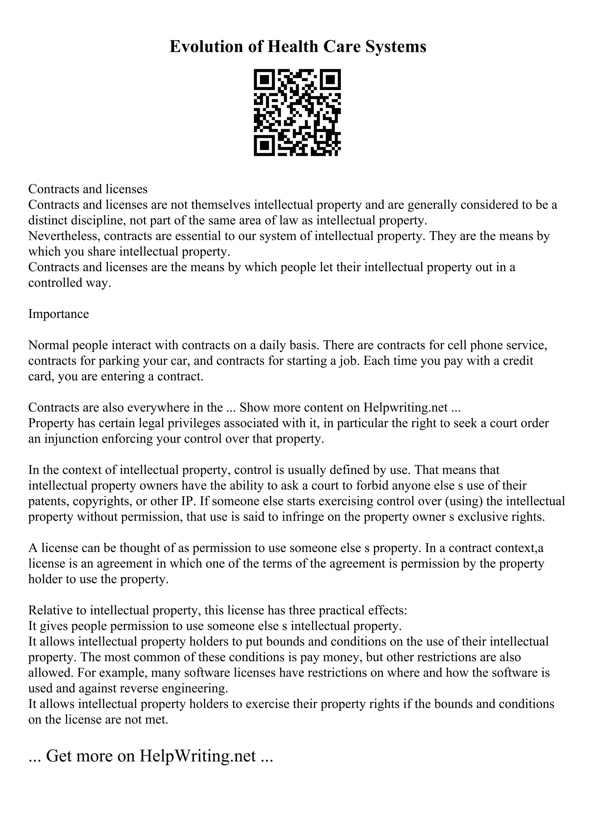 Evolution of Health Care Systems
Contracts and licenses
Contracts and licenses are not themselves intellectual property and are generally considered to be a
distinct discipline, not part of the same area of law as intellectual property.
Nevertheless, contracts are essential to our system of intellectual property. They are the means by
which you share intellectual property.
Contracts and licenses are the means by which people let their intellectual property out in a
controlled way.
Importance
Normal people interact with contracts on a daily basis. There are contracts for cell phone service,
contracts for parking your car, and contracts for starting a job. Each time you pay with a credit
card, you are entering a contract.
Contracts are also everywhere in the ... Show more content on Helpwriting.net ...
Property has certain legal privileges associated with it, in particular the right to seek a court order
an injunction enforcing your control over that property.
In the context of intellectual property, control is usually defined by use. That means that
intellectual property owners have the ability to ask a court to forbid anyone else s use of their
patents, copyrights, or other IP. If someone else starts exercising control over (using) the intellectual
property without permission, that use is said to infringe on the property owner s exclusive rights.
A license can be thought of as permission to use someone else s property. In a contract context,a
license is an agreement in which one of the terms of the agreement is permission by the property
holder to use the property.
Relative to intellectual property, this license has three practical effects:
It gives people permission to use someone else s intellectual property.
It allows intellectual property holders to put bounds and conditions on the use of their intellectual
property. The most common of these conditions is pay money, but other restrictions are also
allowed. For example, many software licenses have restrictions on where and how the software is
used and against reverse engineering.
It allows intellectual property holders to exercise their property rights if the bounds and conditions
on the license are not met.
... Get more on HelpWriting.net ...
 