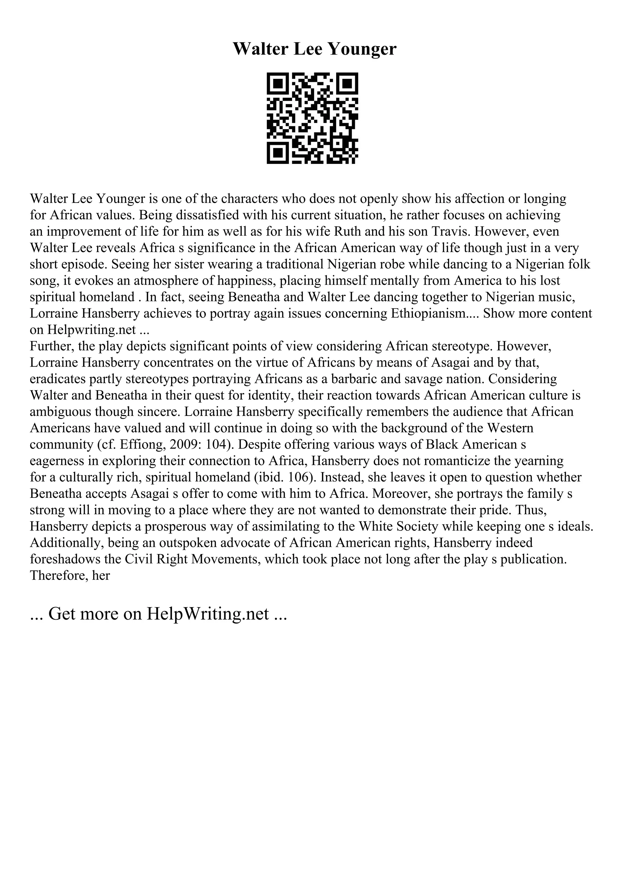 Walter Lee Younger
Walter Lee Younger is one of the characters who does not openly show his affection or longing
for African values. Being dissatisfied with his current situation, he rather focuses on achieving
an improvement of life for him as well as for his wife Ruth and his son Travis. However, even
Walter Lee reveals Africa s significance in the African American way of life though just in a very
short episode. Seeing her sister wearing a traditional Nigerian robe while dancing to a Nigerian folk
song, it evokes an atmosphere of happiness, placing himself mentally from America to his lost
spiritual homeland . In fact, seeing Beneatha and Walter Lee dancing together to Nigerian music,
Lorraine Hansberry achieves to portray again issues concerning Ethiopianism.... Show more content
on Helpwriting.net ...
Further, the play depicts significant points of view considering African stereotype. However,
Lorraine Hansberry concentrates on the virtue of Africans by means of Asagai and by that,
eradicates partly stereotypes portraying Africans as a barbaric and savage nation. Considering
Walter and Beneatha in their quest for identity, their reaction towards African American culture is
ambiguous though sincere. Lorraine Hansberry specifically remembers the audience that African
Americans have valued and will continue in doing so with the background of the Western
community (cf. Effiong, 2009: 104). Despite offering various ways of Black American s
eagerness in exploring their connection to Africa, Hansberry does not romanticize the yearning
for a culturally rich, spiritual homeland (ibid. 106). Instead, she leaves it open to question whether
Beneatha accepts Asagai s offer to come with him to Africa. Moreover, she portrays the family s
strong will in moving to a place where they are not wanted to demonstrate their pride. Thus,
Hansberry depicts a prosperous way of assimilating to the White Society while keeping one s ideals.
Additionally, being an outspoken advocate of African American rights, Hansberry indeed
foreshadows the Civil Right Movements, which took place not long after the play s publication.
Therefore, her
... Get more on HelpWriting.net ...
 