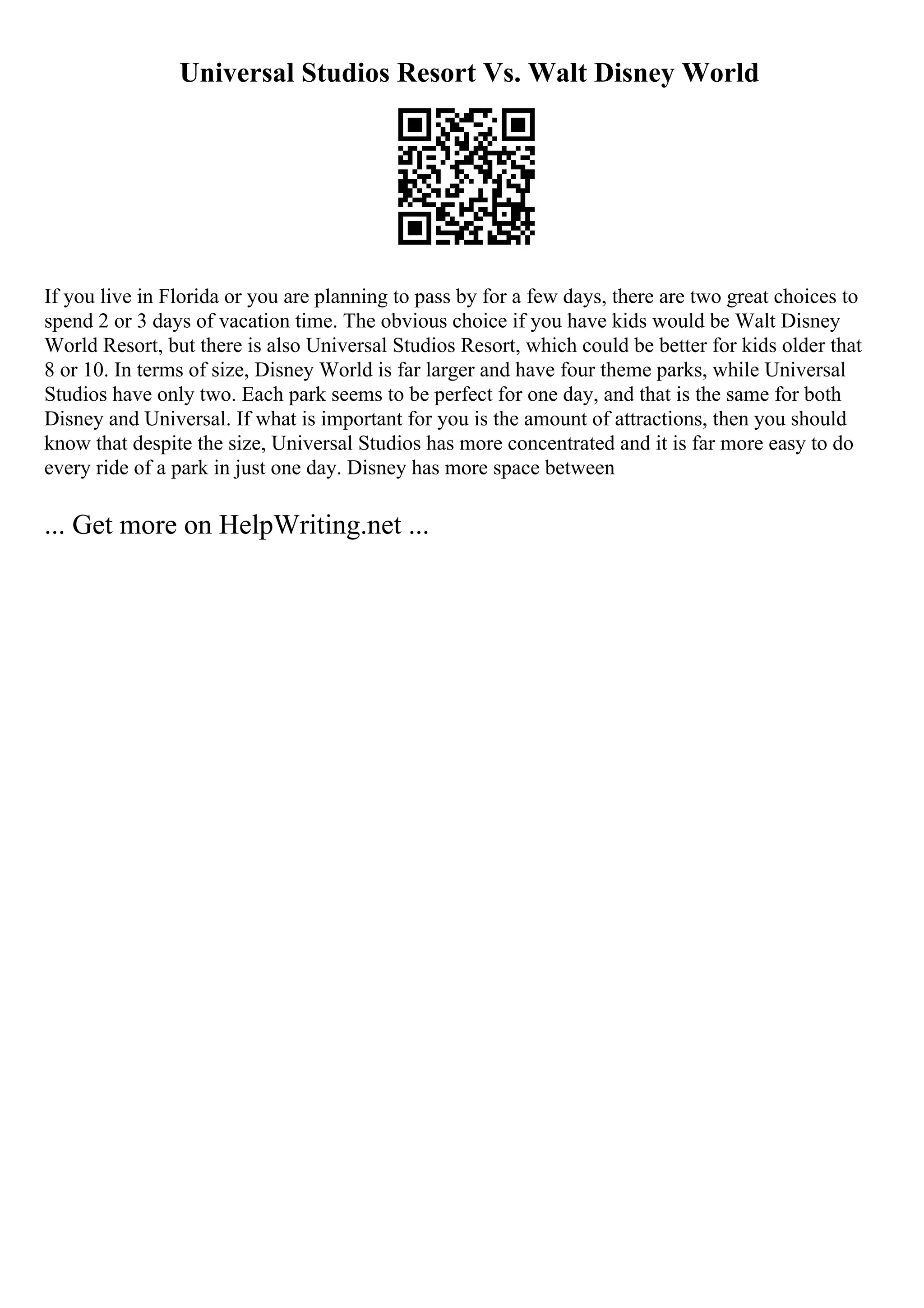 Universal Studios Resort Vs. Walt Disney World
If you live in Florida or you are planning to pass by for a few days, there are two great choices to
spend 2 or 3 days of vacation time. The obvious choice if you have kids would be Walt Disney
World Resort, but there is also Universal Studios Resort, which could be better for kids older that
8 or 10. In terms of size, Disney World is far larger and have four theme parks, while Universal
Studios have only two. Each park seems to be perfect for one day, and that is the same for both
Disney and Universal. If what is important for you is the amount of attractions, then you should
know that despite the size, Universal Studios has more concentrated and it is far more easy to do
every ride of a park in just one day. Disney has more space between
... Get more on HelpWriting.net ...
 