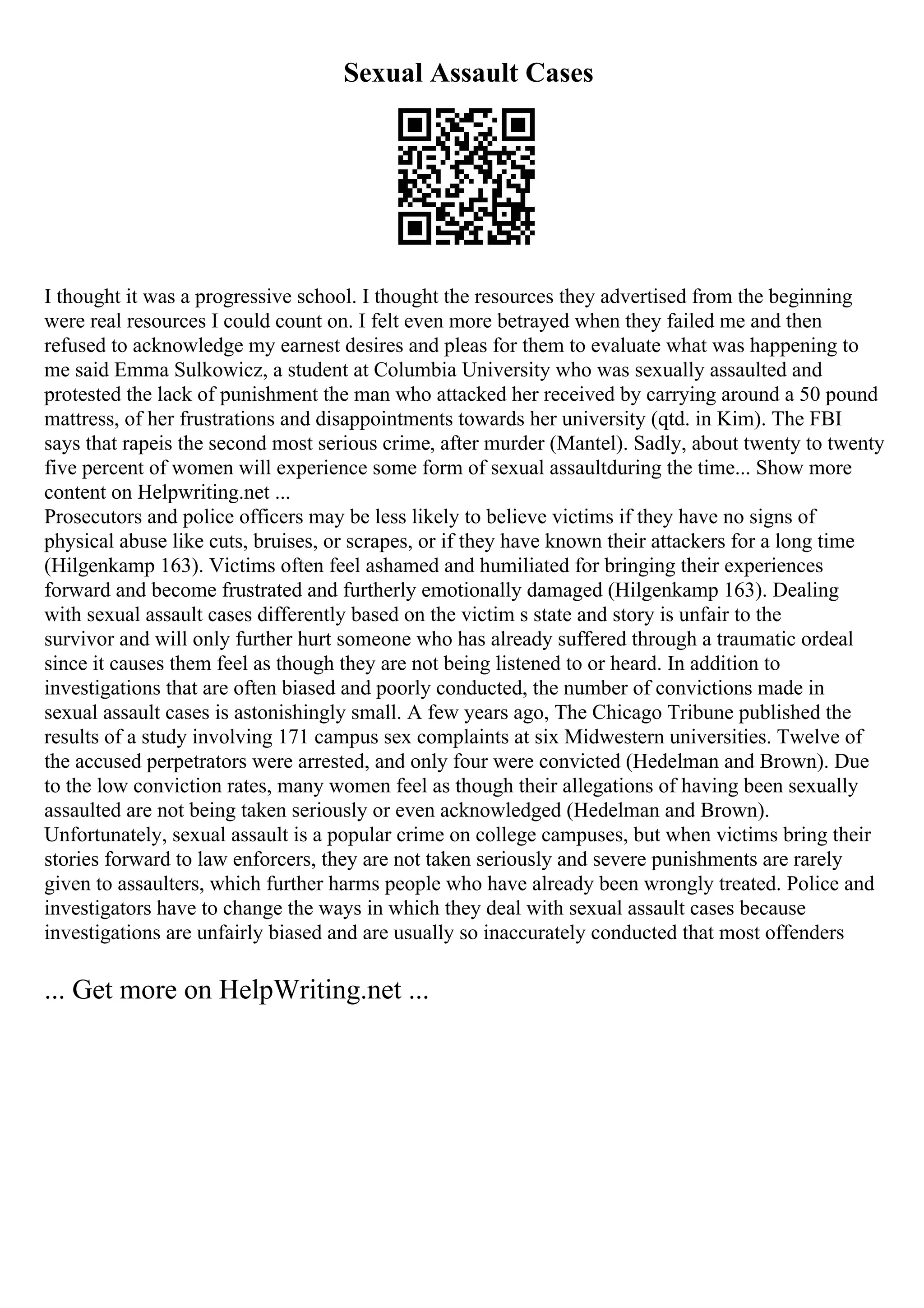Sexual Assault Cases
I thought it was a progressive school. I thought the resources they advertised from the beginning
were real resources I could count on. I felt even more betrayed when they failed me and then
refused to acknowledge my earnest desires and pleas for them to evaluate what was happening to
me said Emma Sulkowicz, a student at Columbia University who was sexually assaulted and
protested the lack of punishment the man who attacked her received by carrying around a 50 pound
mattress, of her frustrations and disappointments towards her university (qtd. in Kim). The FBI
says that rapeis the second most serious crime, after murder (Mantel). Sadly, about twenty to twenty
five percent of women will experience some form of sexual assaultduring the time... Show more
content on Helpwriting.net ...
Prosecutors and police officers may be less likely to believe victims if they have no signs of
physical abuse like cuts, bruises, or scrapes, or if they have known their attackers for a long time
(Hilgenkamp 163). Victims often feel ashamed and humiliated for bringing their experiences
forward and become frustrated and furtherly emotionally damaged (Hilgenkamp 163). Dealing
with sexual assault cases differently based on the victim s state and story is unfair to the
survivor and will only further hurt someone who has already suffered through a traumatic ordeal
since it causes them feel as though they are not being listened to or heard. In addition to
investigations that are often biased and poorly conducted, the number of convictions made in
sexual assault cases is astonishingly small. A few years ago, The Chicago Tribune published the
results of a study involving 171 campus sex complaints at six Midwestern universities. Twelve of
the accused perpetrators were arrested, and only four were convicted (Hedelman and Brown). Due
to the low conviction rates, many women feel as though their allegations of having been sexually
assaulted are not being taken seriously or even acknowledged (Hedelman and Brown).
Unfortunately, sexual assault is a popular crime on college campuses, but when victims bring their
stories forward to law enforcers, they are not taken seriously and severe punishments are rarely
given to assaulters, which further harms people who have already been wrongly treated. Police and
investigators have to change the ways in which they deal with sexual assault cases because
investigations are unfairly biased and are usually so inaccurately conducted that most offenders
... Get more on HelpWriting.net ...
 