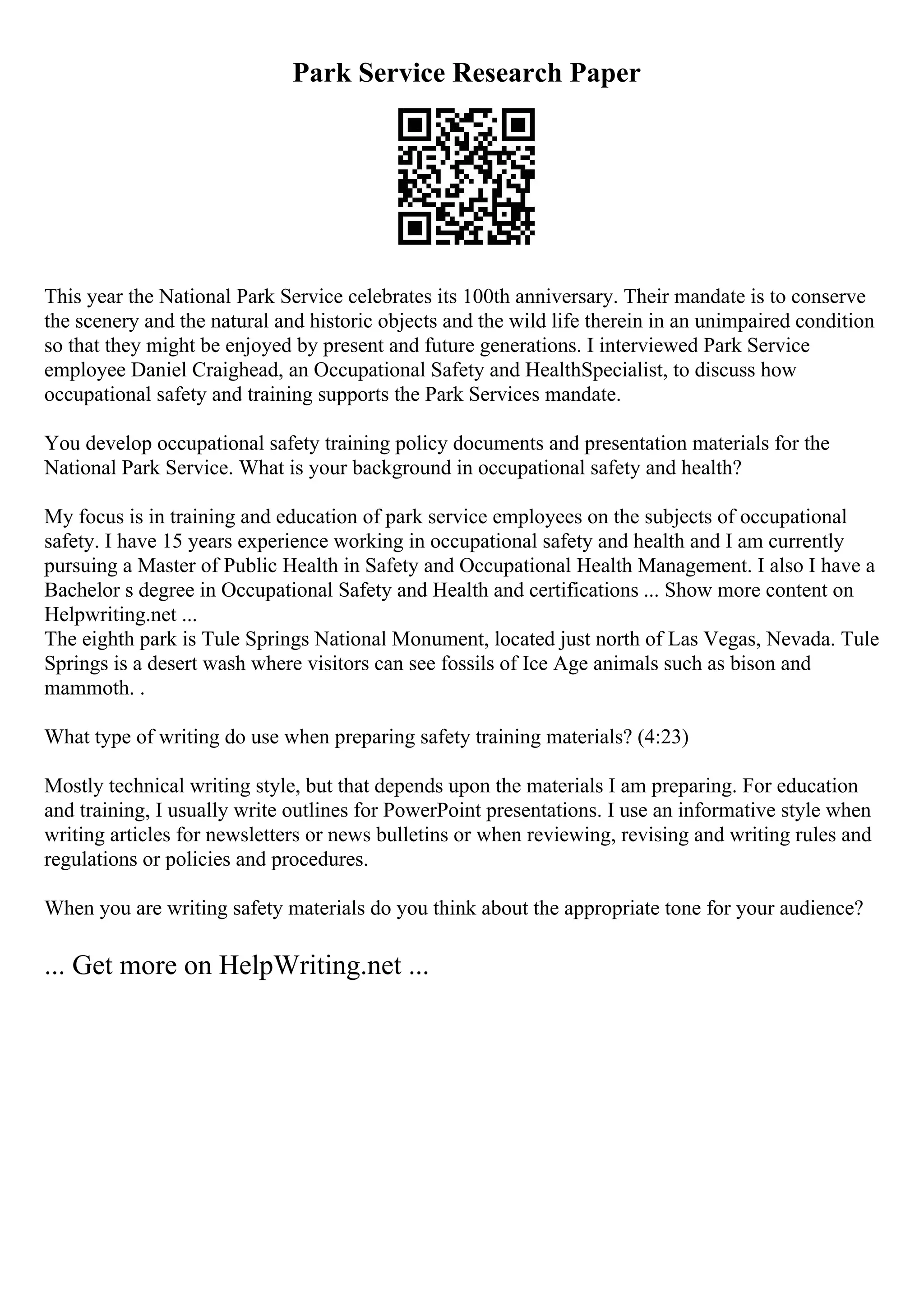 Park Service Research Paper
This year the National Park Service celebrates its 100th anniversary. Their mandate is to conserve
the scenery and the natural and historic objects and the wild life therein in an unimpaired condition
so that they might be enjoyed by present and future generations. I interviewed Park Service
employee Daniel Craighead, an Occupational Safety and HealthSpecialist, to discuss how
occupational safety and training supports the Park Services mandate.
You develop occupational safety training policy documents and presentation materials for the
National Park Service. What is your background in occupational safety and health?
My focus is in training and education of park service employees on the subjects of occupational
safety. I have 15 years experience working in occupational safety and health and I am currently
pursuing a Master of Public Health in Safety and Occupational Health Management. I also I have a
Bachelor s degree in Occupational Safety and Health and certifications ... Show more content on
Helpwriting.net ...
The eighth park is Tule Springs National Monument, located just north of Las Vegas, Nevada. Tule
Springs is a desert wash where visitors can see fossils of Ice Age animals such as bison and
mammoth. .
What type of writing do use when preparing safety training materials? (4:23)
Mostly technical writing style, but that depends upon the materials I am preparing. For education
and training, I usually write outlines for PowerPoint presentations. I use an informative style when
writing articles for newsletters or news bulletins or when reviewing, revising and writing rules and
regulations or policies and procedures.
When you are writing safety materials do you think about the appropriate tone for your audience?
... Get more on HelpWriting.net ...
 