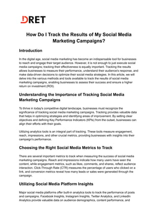 How Do I Track the Results of My Social Media
Marketing Campaigns?
Introduction
In the digital age, social media marketing has become an indispensable tool for businesses
to reach and engage their target audience. However, it is not enough to just execute social
media campaigns; tracking their effectiveness is equally important. Tracking the results
allows businesses to measure their performance, understand their audience's response, and
make data-driven decisions to optimize their social media strategies. In this article, we will
delve into the various methods and tools available to track the results of social media
marketing campaigns, enabling businesses to assess their success and ensure a higher
return on investment (ROI).
Understanding the Importance of Tracking Social Media
Marketing Campaigns
To thrive in today's competitive digital landscape, businesses must recognize the
significance of tracking social media marketing campaigns. Tracking provides valuable data
that helps in optimizing strategies and identifying areas of improvement. By setting clear
objectives and defining Key Performance Indicators (KPIs) from the outset, businesses can
align their efforts with their goals.
Utilizing analytics tools is an integral part of tracking. These tools measure engagement,
reach, impressions, and other crucial metrics, providing businesses with insights into their
campaign's performance.
Choosing the Right Social Media Metrics to Track
There are several important metrics to track when measuring the success of social media
marketing campaigns. Reach and impressions indicate how many users have seen the
content, while engagement metrics, such as likes, comments, and shares, reflect audience
interaction. Click-Through Rate (CTR) measures the percentage of users who clicked on a
link, and conversion metrics reveal how many leads or sales were generated through the
campaign.
Utilizing Social Media Platform Insights
Major social media platforms offer built-in analytics tools to track the performance of posts
and campaigns. Facebook Insights, Instagram Insights, Twitter Analytics, and LinkedIn
Analytics provide valuable data on audience demographics, content performance, and
 