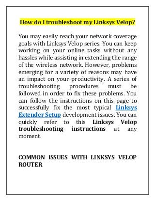 How do I troubleshoot my Linksys Velop?
You may easily reach your network coverage
goals with Linksys Velop series. You can keep
working on your online tasks without any
hassles while assisting in extending the range
of the wireless network. However, problems
emerging for a variety of reasons may have
an impact on your productivity. A series of
troubleshooting procedures must be
followed in order to fix these problems. You
can follow the instructions on this page to
successfully fix the most typical Linksys
Extender Setup development issues. You can
quickly refer to this Linksys Velop
troubleshooting instructions at any
moment.
COMMON ISSUES WITH LINKSYS VELOP
ROUTER
 