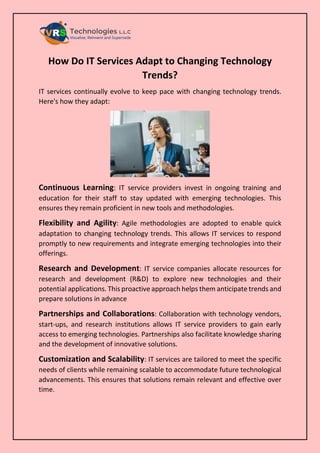 How Do IT Services Adapt to Changing Technology
Trends?
IT services continually evolve to keep pace with changing technology trends.
Here's how they adapt:
Continuous Learning: IT service providers invest in ongoing training and
education for their staff to stay updated with emerging technologies. This
ensures they remain proficient in new tools and methodologies.
Flexibility and Agility: Agile methodologies are adopted to enable quick
adaptation to changing technology trends. This allows IT services to respond
promptly to new requirements and integrate emerging technologies into their
offerings.
Research and Development: IT service companies allocate resources for
research and development (R&D) to explore new technologies and their
potential applications. This proactive approach helps them anticipate trends and
prepare solutions in advance
Partnerships and Collaborations: Collaboration with technology vendors,
start-ups, and research institutions allows IT service providers to gain early
access to emerging technologies. Partnerships also facilitate knowledge sharing
and the development of innovative solutions.
Customization and Scalability: IT services are tailored to meet the specific
needs of clients while remaining scalable to accommodate future technological
advancements. This ensures that solutions remain relevant and effective over
time.
 