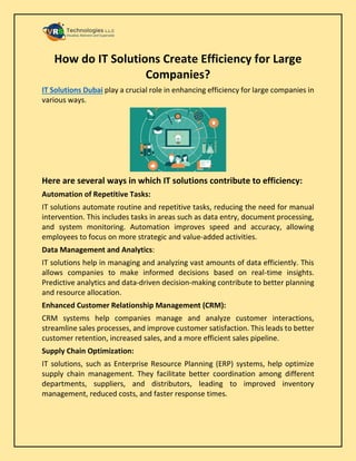 How do IT Solutions Create Efficiency for Large
Companies?
IT Solutions Dubai play a crucial role in enhancing efficiency for large companies in
various ways.
Here are several ways in which IT solutions contribute to efficiency:
Automation of Repetitive Tasks:
IT solutions automate routine and repetitive tasks, reducing the need for manual
intervention. This includes tasks in areas such as data entry, document processing,
and system monitoring. Automation improves speed and accuracy, allowing
employees to focus on more strategic and value-added activities.
Data Management and Analytics:
IT solutions help in managing and analyzing vast amounts of data efficiently. This
allows companies to make informed decisions based on real-time insights.
Predictive analytics and data-driven decision-making contribute to better planning
and resource allocation.
Enhanced Customer Relationship Management (CRM):
CRM systems help companies manage and analyze customer interactions,
streamline sales processes, and improve customer satisfaction. This leads to better
customer retention, increased sales, and a more efficient sales pipeline.
Supply Chain Optimization:
IT solutions, such as Enterprise Resource Planning (ERP) systems, help optimize
supply chain management. They facilitate better coordination among different
departments, suppliers, and distributors, leading to improved inventory
management, reduced costs, and faster response times.
 