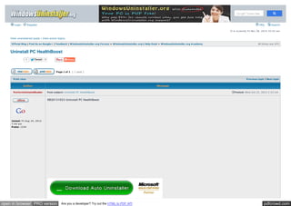 Login Register FAQ Search 
View unanswered posts | View active topics 
It is curre ntly Fri Nov 28, 2014 10:43 am 
Official Blog | Find Us on Google+ | Feedback | WindowsUninstaller.org Forums » WindowsUninstaller.org's Help Desk » WindowsUninstaller.org A cademy All tim e s are UTC 
Uninstall PC HealthBoost 
Tw eet 0 
Page 1 of 1 [ 1 post ] 
Like 0 
Print view Previous topic | Next topic 
Author Message 
Post subject: Uninstall PC He althBoost Posted: We d O ct 23, 2013 2:23 am 
PerferctUninstallGuider 
Joined: Fri Aug 24, 2012 
7:44 am 
Posts: 1244 
KB20131023 Uninstall PC HealthBoost 
open in browser PRO version Are you a developer? Try out the HTML to PDF API pdfcrowd.com 
 