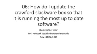 06: How do I update the
crawford slackware box so that
it is running the most up to date
software?
By:Alexander Bitar
For: Network Security Independent study
Date: 02/06/2018
 