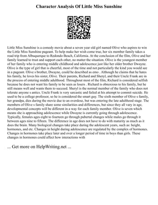Character Analysis Of Little Miss Sunshine
Little Miss Sunshine is a comedy movie about a seven year old girl named Olive who aspires to win
the Little Miss Sunshine pageant. To help make her wish come true, her six member family takes a
road trip from Albuquerque to Redondo Beach, California. At the conclusion of the film, Olive and her
family learned to trust and support each other, no matter the situation. Olive is the youngest member
of her family who is entering middle childhood and adolescence just like her older brother Dwayne.
Olive is the type of girl that is cheerful, most of the time and not particularly the kind you would see
in a pageant. Olive s brother, Dwayne, could be described as emo . Although he claims that he hates
his family, he loves his sister, Olive. Their parents, Richard and Sheryl, and their Uncle Frank are in
the process of entering middle adulthood. Throughout most of the film, Richard is considered selfish
because he does not want his family to be seen as losers . Richard is obnoxious to his family, but he
still means well and wants them to succeed. Sheryl is the normal member of the family who does not
tolerate anyone s antics. Uncle Frank is very sarcastic and failed at his attempt to commit suicide. He
used to be a college professor, so he is considered the smart guy. The sixth member of Olive s family,
her grandpa, dies during the movie due to an overdose, but was entering the late adulthood stage. The
members of Olive s family share some similarities and differences, but since they all vary in age,
developmental concepts will be different in a way for each family member. Olive is seven which
means she is approaching adolescence while Dwayne is currently going through adolescence.
Typically, females ages eight to fourteen go through pubertal changes while males go through it
between ages nine to fifteen. The difference in age does not have to do with maturity as much as it
does the brain. Many biological changes take place during the adolescent years, such as: height,
hormones, and etc. Changes in height during adolescence are regulated by the complex of hormones.
Changes in hormones take place later and over a longer period of time in boys than girls. These
changes in hormones could affect how interactions with
... Get more on HelpWriting.net ...
 