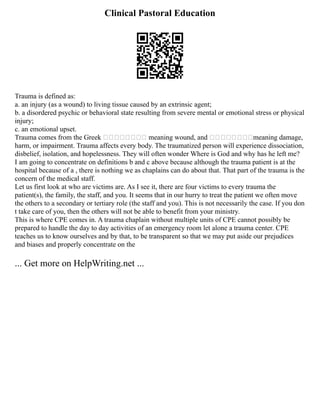 Clinical Pastoral Education
Trauma is defined as:
a. an injury (as a wound) to living tissue caused by an extrinsic agent;
b. a disordered psychic or behavioral state resulting from severe mental or emotional stress or physical
injury;
c. an emotional upset.
Trauma comes from the Greek  meaning wound, and meaning damage,
harm, or impairment. Trauma affects every body. The traumatized person will experience dissociation,
disbelief, isolation, and hopelessness. They will often wonder Where is God and why has he left me?
I am going to concentrate on definitions b and c above because although the trauma patient is at the
hospital because of a , there is nothing we as chaplains can do about that. That part of the trauma is the
concern of the medical staff.
Let us first look at who are victims are. As I see it, there are four victims to every trauma the
patient(s), the family, the staff, and you. It seems that in our hurry to treat the patient we often move
the others to a secondary or tertiary role (the staff and you). This is not necessarily the case. If you don
t take care of you, then the others will not be able to benefit from your ministry.
This is where CPE comes in. A trauma chaplain without multiple units of CPE cannot possibly be
prepared to handle the day to day activities of an emergency room let alone a trauma center. CPE
teaches us to know ourselves and by that, to be transparent so that we may put aside our prejudices
and biases and properly concentrate on the
... Get more on HelpWriting.net ...
 
