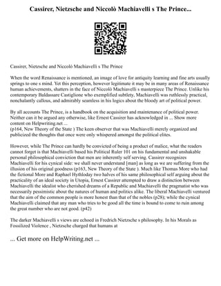 Cassirer, Nietzsche and Niccolò Machiavelli s The Prince...
Cassirer, Nietzsche and Niccolò Machiavelli s The Prince
When the word Renaissance is mentioned, an image of love for antiquity learning and fine arts usually
springs to one s mind. Yet this perception, however legitimate it may be in many areas of Renaissance
human achievements, shatters in the face of Niccolò Machiavelli s masterpiece The Prince. Unlike his
contemporary Baldassare Castiglione who exemplified subtlety, Machiavelli was ruthlessly practical,
nonchalantly callous, and admirably seamless in his logics about the bloody art of political power.
By all accounts The Prince, is a handbook on the acquisition and maintenance of political power.
Neither can it be argued any otherwise, like Ernest Cassirer has acknowledged in ... Show more
content on Helpwriting.net ...
(p164, New Theory of the State ) The keen observer that was Machiavelli merely organized and
publicized the thoughts that once were only whispered amongst the political elites.
However, while The Prince can hardly be convicted of being a product of malice, what the readers
cannot forget is that Machiavelli based his Political Ruler 101 on his fundamental and unshakable
personal philosophical conviction that men are inherently self serving. Cassirer recognizes
Machiavelli for his cynical side: we shall never understand [man] as long as we are suffering from the
illusion of his original goodness (p163, New Theory of the State ). Much like Thomas More who had
the fictional More and Raphael Hythloday two halves of his same philosophical self arguing about the
practicality of an ideal society in Utopia, Ernest Cassirer attempted to draw a distinction between
Machiavelli the idealist who cherished dreams of a Republic and Machiavelli the pragmatist who was
necessarily pessimistic about the natures of human and politics alike. The liberal Machiavelli ventured
that the aim of the common people is more honest than that of the nobles (p28); while the cynical
Machiavelli claimed that any man who tries to be good all the time is bound to come to ruin among
the great number who are not good. (p42)
The darker Machiavelli s views are echoed in Fredrich Nietzsche s philosophy. In his Morals as
Fossilized Violence , Nietzsche charged that humans at
... Get more on HelpWriting.net ...
 