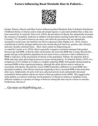 Factors Influencing Basal Metabolic Rate In Pediatric...
Gender, Puberty, Obesity and Other Factors Influencing Basal Metabolic Rate in Pediatric Populations
Childhood obesity in America and in many developed regions is a prevalent problem that, to date, has
been unresolved. As noted by Tailor et al. (2010), the prevalence of obesity has substantially increased
the existence of metabolic syndrome in children with prevalence reaching nearly 60% in some studies.
Currently, 17% of youth in America are obese, and while the prevalence has not substantially
increased in recent years, the trend has not shown a decrease either (Ogden et al., 2014). Factors
contributing to obesity amongst adolescents may include physical inactivity, genetics, diet, lifestyle,
and more recently surmised, basal ... Show more content on Helpwriting.net ...
As noted by Lassiter et al. (2010), there is generally a negative correlation amongst both genders
between age and BMR, in that the older one becomes, the lower the BMR that is noted. Beyond this,
gender and age in the pediatric population do not seem to have a conclusive link to differences in
BMR as indicative of the presentation of obesity in this population. Puberty An important shift in
BMR and many other physiological processes occurs during puberty. As found by Schutz (1997), in a
comparison of 235 children as it relates to variables impacting BMR, both genders demonstrated an
increased BMR as they experienced puberty, although this alone did not seem to indicate an
association with obesity. Beyond this, Goran (2000) found that a difference in racial BMR rates
presented in puberty, with African Americans beginning to have a lessened BMR at this point than
other races. Additionally, for girls of all races, physical activity levels substantially decreased
immediately before puberty and do not return to their pre puberty levels (2000). This suggests that
while puberty as a process itself may not be predictive of obesity in relation to metabolic levels,
different variables as a product of change in behavior during this time may be a factor to consider.
Furthermore, Haroun et
... Get more on HelpWriting.net ...
 