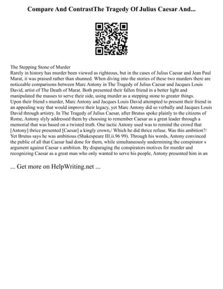Compare And ContrastThe Tragedy Of Julius Caesar And...
The Stepping Stone of Murder
Rarely in history has murder been viewed as righteous, but in the cases of Julius Caesar and Jean Paul
Marat, it was praised rather than shunned. When diving into the stories of these two murders there are
noticeable comparisons between Marc Antony in The Tragedy of Julius Caesar and Jacques Louis
David, artist of The Death of Marat. Both presented their fallen friend in a better light and
manipulated the masses to serve their side, using murder as a stepping stone to greater things.
Upon their friend s murder, Marc Antony and Jacques Louis David attempted to present their friend in
an appealing way that would improve their legacy, yet Marc Antony did so verbally and Jacques Louis
David through artistry. In The Tragedy of Julius Caesar, after Brutus spoke plainly to the citizens of
Rome, Antony slyly addressed them by choosing to remember Caesar as a great leader through a
memorial that was based on a twisted truth. One tactic Antony used was to remind the crowd that
[Antony] thrice presented [Caesar] a kingly crown,/ Which he did thrice refuse. Was this ambition?/
Yet Brutus says he was ambitious (Shakespeare III.ii.96 99). Through his words, Antony convinced
the public of all that Caesar had done for them, while simultaneously undermining the conspirator s
argument against Caesar s ambition. By disparaging the conspirators motives for murder and
recognizing Caesar as a great man who only wanted to serve his people, Antony presented him in an
... Get more on HelpWriting.net ...
 
