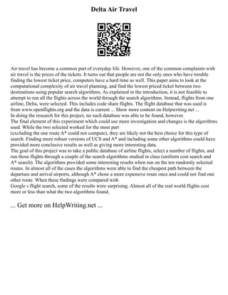 Delta Air Travel
Air travel has become a common part of everyday life. However, one of the common complaints with
air travel is the prices of the tickets. It turns out that people are not the only ones who have trouble
finding the lowest ticket price, computers have a hard time as well. This paper aims to look at the
computational complexity of air travel planning, and find the lowest priced ticket between two
destinations using popular search algorithms. As explained in the introduction, it is not feasible to
attempt to run all the flights across the world through the search algorithms. Instead, flights from one
airline, Delta, were selected. This includes code share flights. The flight database that was used is
from www.openflights.org and the data is current ... Show more content on Helpwriting.net ...
In doing the research for this project, no such database was able to be found, however.
The final element of this experiment which could use more investigation and changes is the algorithms
used. While the two selected worked for the most part
(excluding the one route A* could not compute), they are likely not the best choice for this type of
search. Finding more robust versions of UCS and A* and including some other algorithms could have
provided more conclusive results as well as giving more interesting data.
The goal of this project was to take a public database of airline flights, select a number of flights, and
run those flights through a couple of the search algorithms studied in class (uniform cost search and
A* search). The algorithms provided some interesting results when run on the ten randomly selected
routes. In almost all of the cases the algorithms were able to find the cheapest path between the
departure and arrival airports, although A* chose a more expensive route once and could not find one
other route. When these findings were compared with
Google s flight search, some of the results were surprising. Almost all of the real world flights cost
more or less than what the two algorithms found,
... Get more on HelpWriting.net ...
 