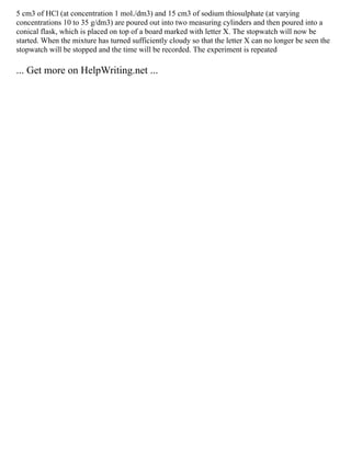 5 cm3 of HCl (at concentration 1 mol./dm3) and 15 cm3 of sodium thiosulphate (at varying
concentrations 10 to 35 g/dm3) are poured out into two measuring cylinders and then poured into a
conical flask, which is placed on top of a board marked with letter X. The stopwatch will now be
started. When the mixture has turned sufficiently cloudy so that the letter X can no longer be seen the
stopwatch will be stopped and the time will be recorded. The experiment is repeated
... Get more on HelpWriting.net ...
 