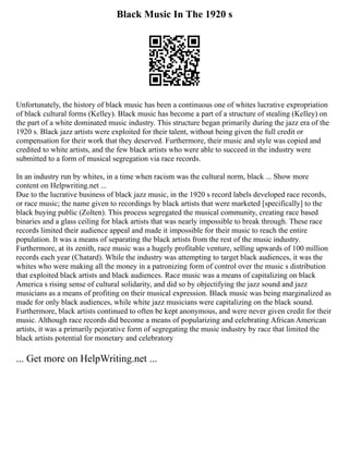 Black Music In The 1920 s
Unfortunately, the history of black music has been a continuous one of whites lucrative expropriation
of black cultural forms (Kelley). Black music has become a part of a structure of stealing (Kelley) on
the part of a white dominated music industry. This structure began primarily during the jazz era of the
1920 s. Black jazz artists were exploited for their talent, without being given the full credit or
compensation for their work that they deserved. Furthermore, their music and style was copied and
credited to white artists, and the few black artists who were able to succeed in the industry were
submitted to a form of musical segregation via race records.
In an industry run by whites, in a time when racism was the cultural norm, black ... Show more
content on Helpwriting.net ...
Due to the lucrative business of black jazz music, in the 1920 s record labels developed race records,
or race music; the name given to recordings by black artists that were marketed [specifically] to the
black buying public (Zolten). This process segregated the musical community, creating race based
binaries and a glass ceiling for black artists that was nearly impossible to break through. These race
records limited their audience appeal and made it impossible for their music to reach the entire
population. It was a means of separating the black artists from the rest of the music industry.
Furthermore, at its zenith, race music was a hugely profitable venture, selling upwards of 100 million
records each year (Chatard). While the industry was attempting to target black audiences, it was the
whites who were making all the money in a patronizing form of control over the music s distribution
that exploited black artists and black audiences. Race music was a means of capitalizing on black
America s rising sense of cultural solidarity, and did so by objectifying the jazz sound and jazz
musicians as a means of profiting on their musical expression. Black music was being marginalized as
made for only black audiences, while white jazz musicians were capitalizing on the black sound.
Furthermore, black artists continued to often be kept anonymous, and were never given credit for their
music. Although race records did become a means of popularizing and celebrating African American
artists, it was a primarily pejorative form of segregating the music industry by race that limited the
black artists potential for monetary and celebratory
... Get more on HelpWriting.net ...
 