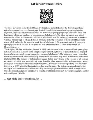 Labour Movement History
The labor movement in the United States developed and expanded out of the desire to guard and
defend the general concern of employees. For individuals in the manufacturing and engineering
segments, organized labor unions disputed for improved, higher paying wages, sufficient hours and
harmless working surroundings or environments (Schaller 662). The labor movement also raised
concerns for efforts to discontinue child labor, offer health benefits and supply assistance to workers
who had been injured or retired. Between 1860 and 1910 the population of the United States more
than tripled, and so did the industrial work force (Schaller 645). New types of profitable enterprise
sprung up to stand at the side of the pre Civil War textile industrial ... Show more content on
Helpwriting.net ...
The Knights of Labor unification, founded in 1869, took the association to a new altitude, portraying a
national connection (Schaller 665). The philosophy of the Knights was to consist of anyone engaged
in manufacturing, which helped its numbers enlarge (Schaller 665). The union was greatly controlled
under the command of Terence Powderly and recruited politics to help battle its variety of foundations
(Schaller 665). The Knights of Labor acknowledged that an injury to one is the concern of all, insisted
on having only eight hour shifts, did not agree that child labor was acceptable, and accentuated worker
instruction and supportive foundations (Schaller 665). However, events unexpectedly took a turn for
the worse in 1886 when the Haymarket rebellion saw the idea of the Knights, overshadowed by the
fatality of police officers and civilians and fifty innocent people wounded in a bomb blast (Schaller
665). Community judgment turned not to be in favor of the revolutionary movement in general and the
union collapsed (Schaller
... Get more on HelpWriting.net ...
 