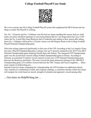 College Football Playoff Case Study
We re two seasons into the College Football Playoff system that supplanted the BCS format and one
thing is certain The Playoff is working.
Yes, No. 1 Clemson and No. 2 Alabama were the last two teams standing this season And yes, both
teams won their semifinal matchups in convincing fashion But let s not forget about last year s CFP
where the No. 4 seed Ohio State Buckeyes had a Cinderella type ending to their season after taking
down No. 1 Alabama, followed by a 22 point victory over the Oregon Ducks in the College Football
Playoff National Championship game.
Television ratings improved significantly in first year of the CFP. According to the Los Angeles Times,
last year s Playoff Championship game s ratings were up 21 percent compared to the 2014 Vizio BCS
National Championship game featuring Florida State and Auburn. The inaugural CFP Championship
game was the second most viewed college football championship game in history. According to
Adweek, an estimated 33 million viewers tuned in to last year s CFP National Championship game
between the Buckeyes and Ducks. The most viewed title game distinction belongs to the 2006 BCS
Championship game (35.6 million viewers) between the USC Trojans and Texas Longhorns. ... Show
more content on Helpwriting.net ...
Instead of just two teams competing for a championship, the CFP includes two additional schools.
Also, instead of a combination of polls and computer rankings, a committee decides which four teams
will compete for a title based on record, strength of schedule and opponent s record among other
... Get more on HelpWriting.net ...
 