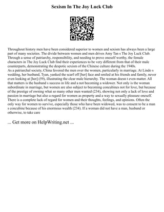 Sexism In The Joy Luck Club
Throughout history men have been considered superior to women and sexism has always been a large
part of many societies. The divide between women and men drives Amy Tan s The Joy Luck Club.
Through a sense of patriarchy, responsibility, and needing to prove oneself worthy, the female
characters in The Joy Luck Club find their experiences to be very different from that of their male
counterparts, demonstrating the despotic sexism of the Chinese culture during the 1940s.
As a patriarchal society, China favored the men over the women, particularly in marriage. At Lindo s
wedding, her husband, Tyan, yanked the scarf off [her] face and smiled at his friends and family, never
even looking at [her] (59), illustrating the clear male hierarchy. The woman doesn t even matter. All
that matters is the husband s success in life and a not becoming a widower. Not only is the woman
subordinate in marriage, but women are also subject to becoming concubines not for love, but because
of the prestige of owning what so many other men wanted (234), showing not only a lack of love and
passion in marriage but also a regard for women as property and a way to sexually pleasure oneself.
There is a complete lack of regard for women and their thoughts, feelings, and opinions. Often the
only way for women to survive, especially those who have been widowed, was to consent to be a man
s concubine because of his enormous wealth (234). If a woman did not have a man, husband or
otherwise, to take care
... Get more on HelpWriting.net ...
 