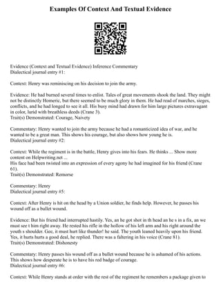Examples Of Context And Textual Evidence
Evidence (Context and Textual Evidence) Inference Commentary
Dialectical journal entry #1:
Context: Henry was reminiscing on his decision to join the army.
Evidence: He had burned several times to enlist. Tales of great movements shook the land. They might
not be distinctly Homeric, but there seemed to be much glory in them. He had read of marches, sieges,
conflicts, and he had longed to see it all. His busy mind had drawn for him large pictures extravagant
in color, lurid with breathless deeds (Crane 3).
Trait(s) Demonstrated: Courage, Naivety
Commentary: Henry wanted to join the army because he had a romanticized idea of war, and he
wanted to be a great man. This shows his courage, but also shows how young he is.
Dialectical journal entry #2:
Context: While the regiment is in the battle, Henry gives into his fears. He thinks ... Show more
content on Helpwriting.net ...
His face had been twisted into an expression of every agony he had imagined for his friend (Crane
61).
Trait(s) Demonstrated: Remorse
Commentary: Henry
Dialectical journal entry #5:
Context: After Henry is hit on the head by a Union soldier, he finds help. However, he passes his
wound off as a bullet wound.
Evidence: But his friend had interrupted hastily. Yes, an he got shot in th head an he s in a fix, an we
must see t him right away. He rested his rifle in the hollow of his left arm and his right around the
youth s shoulder. Gee, it must hurt like thunder! he said. The youth leaned heavily upon his friend.
Yes, it hurts hurts a good deal, he replied. There was a faltering in his voice (Crane 81).
Trait(s) Demonstrated: Dishonesty
Commentary: Henry passes his wound off as a bullet wound because he is ashamed of his actions.
This shows how desperate he is to have his red badge of courage.
Dialectical journal entry #6:
Context: While Henry stands at order with the rest of the regiment he remembers a package given to
 