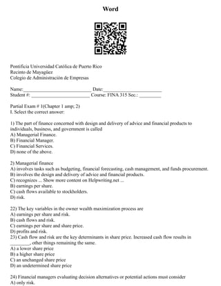Word
Pontificia Universidad Católica de Puerto Rico
Recinto de Mayagüez
Colegio de Administración de Empresas
Name:____________________________ Date:________________________
Student #: ________________________ Course: FINA 315 Sec.: _________
Partial Exam # 1(Chapter 1 amp; 2)
I. Select the correct answer:
1) The part of finance concerned with design and delivery of advice and financial products to
individuals, business, and government is called
A) Managerial Finance.
B) Financial Manager.
C) Financial Services.
D) none of the above.
2) Managerial finance
A) involves tasks such as budgeting, financial forecasting, cash management, and funds procurement.
B) involves the design and delivery of advice and financial products.
C) recognizes ... Show more content on Helpwriting.net ...
B) earnings per share.
C) cash flows available to stockholders.
D) risk.
22) The key variables in the owner wealth maximization process are
A) earnings per share and risk.
B) cash flows and risk.
C) earnings per share and share price.
D) profits and risk.
23) Cash flow and risk are the key determinants in share price. Increased cash flow results in
________, other things remaining the same.
A) a lower share price
B) a higher share price
C) an unchanged share price
D) an undetermined share price
24) Financial managers evaluating decision alternatives or potential actions must consider
A) only risk.
 