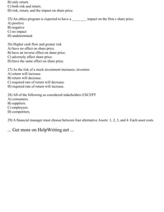 B) only return.
C) both risk and return.
D) risk, return, and the impact on share price.
25) An ethics program is expected to have a ________ impact on the firm s share price.
A) positive
B) negative
C) no impact
D) undetermined
26) Higher cash flow and greater risk
A) have no effect on share price.
B) have an inverse effect on share price.
C) adversely affect share price.
D) have the same effect on share price.
27) As the risk of a stock investment increases, investors
A) return will increase.
B) return will decrease.
C) required rate of return will decrease.
D) required rate of return will increase.
28) All of the following as considered stakeholders EXCEPT
A) consumers.
B) suppliers.
C) employees.
D) competitors.
29) A financial manager must choose between four alternative Assets: 1, 2, 3, and 4. Each asset costs
... Get more on HelpWriting.net ...
 