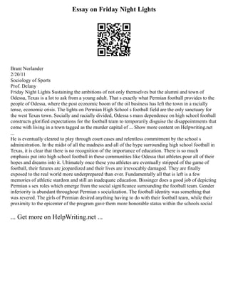 Essay on Friday Night Lights
Brant Norlander
2/20/11
Sociology of Sports
Prof. Delany
Friday Night Lights Sustaining the ambitions of not only themselves but the alumni and town of
Odessa, Texas is a lot to ask from a young adult. That s exactly what Permian football provides to the
people of Odessa, where the post economic boom of the oil business has left the town in a racially
tense, economic crisis. The lights on Permian High School s football field are the only sanctuary for
the west Texas town. Socially and racially divided, Odessa s mass dependence on high school football
constructs glorified expectations for the football team to temporarily disguise the disappointments that
come with living in a town tagged as the murder capital of ... Show more content on Helpwriting.net
...
He is eventually cleared to play through court cases and relentless commitment by the school s
administration. In the midst of all the madness and all of the hype surrounding high school football in
Texas, it is clear that there is no recognition of the importance of education. There is so much
emphasis put into high school football in these communities like Odessa that athletes pour all of their
hopes and dreams into it. Ultimately once these you athletes are eventually stripped of the game of
football, their futures are jeopardized and their lives are irrevocably damaged. They are finally
exposed to the real world more underprepared than ever. Fundamentally all that is left is a few
memories of athletic stardom and still an inadequate education. Bissinger does a good job of depicting
Permian s sex roles which emerge from the social significance surrounding the football team. Gender
inferiority is abundant throughout Permian s socialization. The football identity was something that
was revered. The girls of Permian desired anything having to do with their football team, while their
proximity to the epicenter of the program gave them more honorable status within the schools social
... Get more on HelpWriting.net ...
 