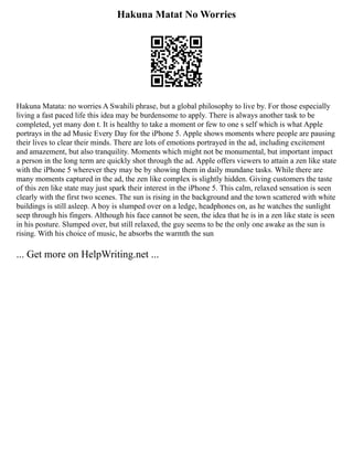 Hakuna Matat No Worries
Hakuna Matata: no worries A Swahili phrase, but a global philosophy to live by. For those especially
living a fast paced life this idea may be burdensome to apply. There is always another task to be
completed, yet many don t. It is healthy to take a moment or few to one s self which is what Apple
portrays in the ad Music Every Day for the iPhone 5. Apple shows moments where people are pausing
their lives to clear their minds. There are lots of emotions portrayed in the ad, including excitement
and amazement, but also tranquility. Moments which might not be monumental, but important impact
a person in the long term are quickly shot through the ad. Apple offers viewers to attain a zen like state
with the iPhone 5 wherever they may be by showing them in daily mundane tasks. While there are
many moments captured in the ad, the zen like complex is slightly hidden. Giving customers the taste
of this zen like state may just spark their interest in the iPhone 5. This calm, relaxed sensation is seen
clearly with the first two scenes. The sun is rising in the background and the town scattered with white
buildings is still asleep. A boy is slumped over on a ledge, headphones on, as he watches the sunlight
seep through his fingers. Although his face cannot be seen, the idea that he is in a zen like state is seen
in his posture. Slumped over, but still relaxed, the guy seems to be the only one awake as the sun is
rising. With his choice of music, he absorbs the warmth the sun
... Get more on HelpWriting.net ...
 