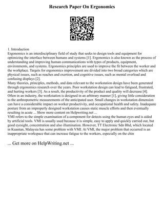 Research Paper On Ergonomics
1. Introduction
Ergonomics is an interdisciplinary field of study that seeks to design tools and equipment for
optimizing the interface between humans and systems [1]. Ergonomics is also known as the process of
understanding and improving human communications with types of products, equipment,
environments, and systems. Ergonomics principles are used to improve the fit between the worker and
the workplace. Targets for ergonomics improvement are divided into two broad categories which are
physical issues, such as reaches and exertion, and cognitive issues, such as mental overload and
confusing displays [2].
Many theories, principles, methods, and data relevant to the workstation design have been generated
through ergonomics research over the years. Poor workstation design can lead to fatigued, frustrated,
and hurting workers [3]. As a result, the productivity of the product and quality will decrease [4].
Often in an industry, the workstation is designed in an arbitrary manner [1], giving little consideration
to the anthropometric measurements of the anticipated user. Small changes in workstation dimension
can have a considerable impact on worker productivity, and occupational health and safety. Inadequate
posture from an improperly designed workstation causes static muscle efforts and then eventually
resulting in acute ... Show more content on Helpwriting.net ...
VMI refers to the simple examination of a component for detects using the human eyes and is aided
by artificial tools. VMI is usually used because it is simple, easy to apply and quickly carried out, but
good eyesight, concentration and also illumination. However, TT Electronic Sdn Bhd, which located
in Kuantan, Malaysia has some problem with VMI. At VMI, the major problem that occurred is an
inappropriate workspace that can increase fatigue to the workers, especially on the chin
... Get more on HelpWriting.net ...
 