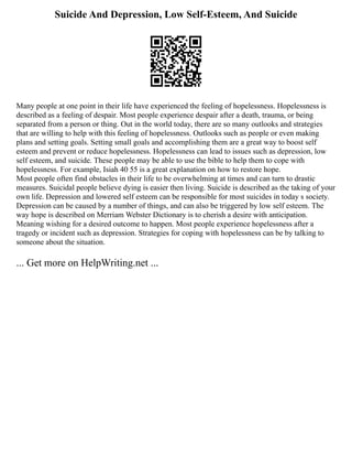 Suicide And Depression, Low Self-Esteem, And Suicide
Many people at one point in their life have experienced the feeling of hopelessness. Hopelessness is
described as a feeling of despair. Most people experience despair after a death, trauma, or being
separated from a person or thing. Out in the world today, there are so many outlooks and strategies
that are willing to help with this feeling of hopelessness. Outlooks such as people or even making
plans and setting goals. Setting small goals and accomplishing them are a great way to boost self
esteem and prevent or reduce hopelessness. Hopelessness can lead to issues such as depression, low
self esteem, and suicide. These people may be able to use the bible to help them to cope with
hopelessness. For example, Isiah 40 55 is a great explanation on how to restore hope.
Most people often find obstacles in their life to be overwhelming at times and can turn to drastic
measures. Suicidal people believe dying is easier then living. Suicide is described as the taking of your
own life. Depression and lowered self esteem can be responsible for most suicides in today s society.
Depression can be caused by a number of things, and can also be triggered by low self esteem. The
way hope is described on Merriam Webster Dictionary is to cherish a desire with anticipation.
Meaning wishing for a desired outcome to happen. Most people experience hopelessness after a
tragedy or incident such as depression. Strategies for coping with hopelessness can be by talking to
someone about the situation.
... Get more on HelpWriting.net ...
 