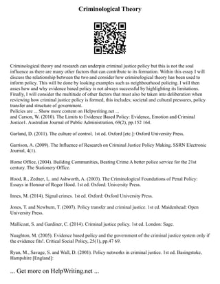 Criminological Theory
Criminological theory and research can underpin criminal justice policy but this is not the soul
influence as there are many other factors that can contribute to its formation. Within this essay I will
discuss the relationship between the two and consider how criminological theory has been used to
inform policy. This will be done by looking examples such as neighbourhood policing. I will then
asses how and why evidence based policy is not always successful by highlighting its limitations.
Finally, I will consider the multitude of other factors that must also be taken into deliberation when
reviewing how criminal justice policy is formed, this includes; societal and cultural pressures, policy
transfer and structure of government.
Policies are ... Show more content on Helpwriting.net ...
and Carson, W. (2010). The Limits to Evidence Based Policy: Evidence, Emotion and Criminal
Justice1. Australian Journal of Public Administration, 69(2), pp.152 164.
Garland, D. (2011). The culture of control. 1st ed. Oxford [etc.]: Oxford University Press.
Garrison, A. (2009). The Influence of Research on Criminal Justice Policy Making. SSRN Electronic
Journal, 4(1).
Home Office, (2004). Building Communities, Beating Crime A better police service for the 21st
century. The Stationery Office.
Hood, R., Zedner, L. and Ashworth, A. (2003). The Criminological Foundations of Penal Policy:
Essays in Honour of Roger Hood. 1st ed. Oxford: University Press.
Innes, M. (2014). Signal crimes. 1st ed. Oxford: Oxford University Press.
Jones, T. and Newburn, T. (2007). Policy transfer and criminal justice. 1st ed. Maidenhead: Open
University Press.
Mallicoat, S. and Gardiner, C. (2014). Criminal justice policy. 1st ed. London: Sage.
Naughton, M. (2005). Evidence based policy and the government of the criminal justice system only if
the evidence fits!. Critical Social Policy, 25(1), pp.47 69.
Ryan, M., Savage, S. and Wall, D. (2001). Policy networks in criminal justice. 1st ed. Basingstoke,
Hampshire [England]:
... Get more on HelpWriting.net ...
 