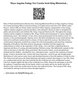 Maya Angelou Eulogy For Coretta Scott King Rhetorical...
Born of Flesh and Destined to Become Iron: Analyzing Rhetorical Moves in Maya Angelou s Eulogy
for Coretta Scott King When Coretta Scott King, civil rights activist and wife of Dr. Martin Luther
King Jr., died in 2006, her friend, author and activist Maya Angelou, eulogized her. In her eulogy,
Angelou employs anaphora, personal anecdotes, and connotative diction in order to strengthen her
pathos and memorialize and celebrate Mrs. King s long and illustrious life. Throughout the eulogy,
Angelou utilizes anaphora to emphasize Mrs. King s beliefs and commitments to various important
humanitarian causes. The audience, in turn, feels a more profound grief for her death as result. For
instance, in the second paragraph, Angelou writes, She believed religiously in non violent protest. She
believed it could heal a nation mired in a history of slavery and all its excesses. She believed non
violent protest religiously could lift up a nation rife with racial prejudices and racial bias (Angelou).
Repeating of the phrase, She believed gives the passage a rhythmic feel that suggests the
reader/listener to reflect on the importance of Mrs. King s views and fully comprehend them as
important and those of a caring and understanding Christian woman. She additionally expands on this
while on the topic of what Mrs. King cared about: She loved her church...loved and adored her
husband and her children...cherished her race...cherished women...cared for the conditions of human
beings, of native Americans and...Latinos and Asian Americans...cared for gay and straight people
Reiteration of verbs such as cared, loved, and cherished function to force the audience to listen to what
Mrs. King loved and causes she found significant and urgent. Listeners then begins to view Mrs. King
as a compassionate person; they feel mournful that the world has lost such a kindhearted woman.
Likewise, Angelou applies the idea of the worldwide loss of Mrs. King to her advantage as she tells
the audience, I stand here today for her family which is my family and for my family and all the
families in the world who would want to be here, but could not be here. The concept of Mrs. King
surrounded by adoring loved ones echoes through Angelou s
... Get more on HelpWriting.net ...
 